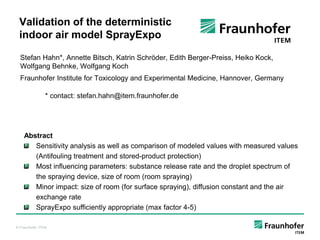 Validation of the deterministic
 indoor air model SprayExpo

  Stefan Hahn*, Annette Bitsch, Katrin Schröder, Edith Berger-Preiss, Heiko Kock,
  Wolfgang Behnke, Wolfgang Koch
  Fraunhofer Institute for Toxicology and Experimental Medicine, Hannover, Germany

                * contact: stefan.hahn@item.fraunhofer.de




    Abstract
       Sensitivity analysis as well as comparison of modeled values with measured values
       (Antifouling treatment and stored-product protection)
       Most influencing parameters: substance release rate and the droplet spectrum of
       the spraying device, size of room (room spraying)
       Minor impact: size of room (for surface spraying), diffusion constant and the air
       exchange rate
       SprayExpo sufficiently appropriate (max factor 4-5)

© Fraunhofer ITEM
 