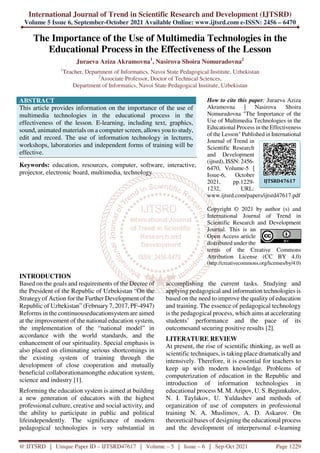 International Journal of Trend in Scientific Research and Development (IJTSRD)
Volume 5 Issue 6, September-October 2021 Available Online: www.ijtsrd.com e-ISSN: 2456 – 6470
@ IJTSRD | Unique Paper ID – IJTSRD47617 | Volume – 5 | Issue – 6 | Sep-Oct 2021 Page 1229
The Importance of the Use of Multimedia Technologies in the
Educational Process in the Effectiveness of the Lesson
Juraeva Aziza Akramovna1
, Nasirova Shoira Nomuradovna2
1
Teacher, Department of Informatics, Navoi State Pedagogical Institute, Uzbekistan
2
Associate Professor, Doctor of Technical Sciences,
Department of Informatics, Navoi State Pedagogical Institute, Uzbekistan
ABSTRACT
This article provides information on the importance of the use of
multimedia technologies in the educational process in the
effectiveness of the lesson. E-learning, including text, graphics,
sound, animated materials on a computer screen, allows you to study,
edit and record. The use of information technology in lectures,
workshops, laboratories and independent forms of training will be
effective.
Keywords: education, resources, computer, software, interactive,
projector, electronic board, multimedia, technology
How to cite this paper: Juraeva Aziza
Akramovna | Nasirova Shoira
Nomuradovna "The Importance of the
Use of Multimedia Technologies in the
Educational Process in the Effectiveness
of the Lesson" Published in International
Journal of Trend in
Scientific Research
and Development
(ijtsrd), ISSN: 2456-
6470, Volume-5 |
Issue-6, October
2021, pp.1229-
1232, URL:
www.ijtsrd.com/papers/ijtsrd47617.pdf
Copyright © 2021 by author (s) and
International Journal of Trend in
Scientific Research and Development
Journal. This is an
Open Access article
distributed under the
terms of the Creative Commons
Attribution License (CC BY 4.0)
(http://creativecommons.org/licenses/by/4.0)
INTRODUCTION
Based on the goals and requirements of the Decree of
the President of the Republic of Uzbekistan “On the
Strategy of Action for the Further Development of the
Republic of Uzbekistan” (February 7, 2017, PF-4947)
Reforms in the continuouseducationsystem are aimed
at the improvement of the national education system,
the implementation of the “national model” in
accordance with the world standards, and the
enhancement of our spirituality. Special emphasis is
also placed on eliminating serious shortcomings in
the existing system of training through the
development of close cooperation and mutually
beneficial collaborationamongthe education system,
science and industry [1].
Reforming the education system is aimed at building
a new generation of educators with the highest
professional culture, creative and social activity, and
the ability to participate in public and political
lifeindependently. The significance of modern
pedagogical technologies is very substantial in
accomplishing the current tasks. Studying and
applying pedagogical and information technologies is
based on the need to improve the quality of education
and training. The essence of pedagogical technology
is the pedagogical process, which aims at accelerating
students’ performance and the pace of its
outcomesand securing positive results [2].
LITERATURE REVIEW
At present, the rise of scientific thinking, as well as
scientific techniques, is taking place dramatically and
intensively. Therefore, it is essential for teachers to
keep up with modern knowledge. Problems of
computerization of education in the Republic and
introduction of information technologies in
educational process M. M. Aripov, U. S. Begimkulov,
N. I. Taylakov, U. Yuldashev and methods of
organization of use of computers in professional
training N. A. Muslimov, A. D. Askarov. On
theoretical bases of designing the educational process
and the development of interpersonal e-learning
IJTSRD47617
 