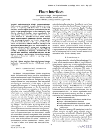 ACEEE Int. J. on Information Technology, Vol. 01, No. 02, Sep 2011



                                            Fluent Interfaces
                                       Shushobhickae Singh, Chitrangada Nemani
                                            NMIMS-MPSTME, Mumbai, India
                                  Email: {shushobhickae, chitrangada.nmims}@gmail.com

Abstract— Modern Enterprise Software Systems entail many              and re-designing for using them. Consider the case of Java
challenges such as rapidly changing business scenario,                which has been there, for almost 15 years. Enterprises have
increase in complexity, and shorter time to market and                been extensively using it for almost a decade. This has
providing business agility without compromising on the                resulted in the creation of whole bunch of APIs, that instead
quality. Ensuring productivity, quality, consistency, cost            of leveraging existing APIs, we tend to create new ones to
effective, reduced cycle time have become a mandate for the
                                                                      avoid the pain of understanding them. This increase in
teams dealing with modern enterprise software systems.
Fluent Interfaces is a powerful technique, which help in              complexity, adds to the difficulties of developing software as
taming the programming complexities, reducing boilerplate             well as testing, maintaining and enhancing them. This overall
code, increasing the quality and thereby improving the                brings down the PQC factor viz. Productivity, Quality and
productivity and cycle time. In this paper we will describe           Consistency as well as increases the complexity, cost and
some of our explorations in Fluent Interfaces and why we feel         time to market / value. It therefore becomes difficult for
the notion of Fluent Interfaces is a useful technique for             enterprise software systems to sustain, evolve or innovate.
enterprise software system. We are currently focusing on two          Fluent Interfaces are a lighter version of Domain Specific
things – a technique for determining fluency of an API and            Languages which help in overcoming these problems. They
secondly a methodology for designing a fluent interface. We
                                                                      help in re-designing APIs to elevate the level of abstraction
will also share some of the benefits and limitations that we
observed during our experimentation. We conclude this paper           and making them succinct and easy to use.
with a note on the current work that we are doing and the
future directions.                                                                        II. FLUENT INTERFACES
                                                                          Fluent Interfaces (first coined by Martin Fowler and Eric
Key Words – Fluent Interfaces, Enterprise Software Systems,
Application Programmable Interface (API). Domain Specific             Evans) help in transforming an object oriented API to be
Languages.                                                            more readable, concise, easy to understand and easy to use.
                                                                      They help in developing software which hides the technical
      I. MODERN ENTERPRISE SOFTWARE SYSTEMS AND ITS                   complexities and is aligned to the domain. This makes it
                         CHALLENGES                                   feasible for non-programmers to understand the context.
                                                                      There has been a wide gap between problem domain and the
    The Modern Enterprise Software Systems are growing                solution domain as most of the time it is difficult to make out
beyond the boundaries of silo-ed enterprise applications to           the problem due to lengthy and complicated software. Thus
meet the requirements of rapidly changing markets. They are           this high level of abstraction helps in increase the
getting integrated within and across the enterprises thereby          productivity, maintainability by bridging the gap between
metamorphosing into huge ecosystems. This has resulted                business logic and its development. The cost of adding
into immense complexity, which seems to be ever                       fluency demands more effort, both in terms of developing
increasing.The complexity of Enterprise Software Systems              and refining it. Making a fluent API involves lot of thought
can be split in a two-dimensional way. The first aspect is the        process but the outcome of this investment is worthwhile.
domain in which the software is operating in. The other is the        Fluent Interface is also often called an internal DSL, since the
technology, using which we build the solution. Domain has             syntax resembles that of a DSL and it is implemented inside
to be treated as an essential complexity, which we cannot             the host language instead of being processed by a parser.
avoid. On the other hand, technical complexity is something           Fluent Interface allows us to develop software which is:
which we can look into. Today the need of the hour is to                      More readable and clean.
bring the technical complexity down there by improving the                    Can be written easily and in shorter period of time.
– productivity, quality, reduce complexity, lesser learning                   Is more concise and succinct for usage
curve, and reduced cycle time, which are the mandates for                     Easily understandable due to meaningful names
any enterprise software system. By saving efforts on the                      Avoids redundancies in code, thereby making the
technology side we can invest them into domain, there by                          code crisper.
addressing the business needs in a better and timely manner.             Thus, fluent interfaces provide mechanism to develop
Having a good camaraderie between domain and technology,              software where we can readily see the idiomatic patterns,
helps us to communicate better with different stake holders           which we may have earlier found it difficult to identify. They
which reduces the communication gap and helps in meeting              also force us to change our perspective on code - it should
the business demands. Application Programmable Interfaces             not be merely functional but also readable, especially if non
(APIs) seem to be common IT person’s technique for                    developers need to consume any aspect of it. Fluent interfaces
interacting with different components of a software system.           help in removing unnecessary noise from the software.
The usual APIs have lot of bloated code, need refactoring
                                                                 19
© 2011 ACEEE
DOI: 01.IJIT.01.02.186
 