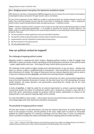 Mapping Political Context: A Toolkit for CSOs 
Box 1: Bridging research and policy: the importance of political context 
ODI’s Research and Policy in Development (RAPID) programme aims to improve the use of research and evidence 
in development policy and practice through research, advice and debate. 
As part of this programme of work, RAPID has sought to understand better the interface between research and 
policy. One of the key findings has been that the crucial factor in shaping this interface – that is, shaping the 
extent to which research-based evidence feeds into policy processes – is political context. 
RAPID’s interest in political context is practical, and is based on the view that by understanding political context 
better – and then responding appropriately – it is possible to maximise the chances of policy influence.2 For 
RAPID, political context and its impact on the research-policy interface can be understood in terms of five clusters 
of factors. These are: 
• The macro-political context: governance and civil and political freedoms 
• The specific context of policy formulation and the nature of specific policy processes 
• Implementation and the institutional context within bureaucracies 
• Decisive moments in the policy process 
• The way policymakers think 
How can political context be mapped? 
The challenge of mapping political context 
Mapping context is mapping that which matters. Mapping political context in order to engage more 
effectively in policy processes involves identifying and describing those elements of the political world 
– power, organisations and rules – that shape the way in which policy processes work. 
The challenge is that context is highly complex and multi-dimensional. In any one place – whether that 
place is a country, a region, a neighbourhood or a household – there are political, social, economic and 
other dimensions of context. The range of dimensions that are relevant depends very much on what it 
is that one is trying to achieve (purpose), and what one’s existing situation is (position). 
In terms of purpose, for a CSO seeking to prevent the construction of a dam, environmental regulations 
may be the most important dimension of context. On the other hand, for a CSO attempting to increase 
media freedom, the power dynamics and personalities preventing this change may be the most 
important dimension. 
In terms of position, it might be useful for an external organisation to conduct a general mapping of 
context that reveals the extent of institutional conflict over a proposal to construct a dam. But for a 
local CSO, which understands already the positions held by various stakeholders in relation to the 
proposed dam, such a general mapping might not be a priority. 
It is clear that efforts to map context – and to select and use many of the tools included in this toolkit – 
must always begin with clear statements of position and purpose. 
The possibility of mapping political context 
The fact that context is multi-dimensional, and that the relevant dimensions of context depend very 
much on the purpose of action, and the position of the actor, might seem to present an intractable 
problem for context mapping. It is certainly a challenge, and one which may, in some circumstances, 
make it sensible to employ very simple and flexible tools for mapping political context (see Box 2). 
2 Court, J. with L. Cotterrell (2006) What Political and Institutional Context Issues Matter for Bridging Research and Policy? A 
Literature Review and Discussion of Data Collection Approaches, ODI Working Paper 269, London: ODI. 
2 
 