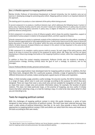 Introduction 
Box 2: A flexible approach to mapping political context 
Merilee Grindle, Professor of International Development at Harvard University, has her students carry out an 
exercise in developing strategy for promoting policy reform. Mapping political context is an important element of 
the approach. 
The starting point is to produce a clear statement of the policy reform being pursued. 
A second component is to produce a ‘political interests map’, which addresses the following issues: i) actors in 
policy area; ii) priority of policy area for actor; iii) actors’ reasons for exerting influence in policy area; iv) actors’ 
resources for influencing policy outcomes in policy area; v) degree of influence in policy area; vi) actual and 
potential alliances among actors. 
A third component is to produce a circle of influence graphic which shows the position (opposition, support or 
undecided) of various players in relation to the proposed reform, and their capacity to influence. 
A fourth component is to conduct a systematic analysis of the institutional contexts for policy reform, considering 
for each relevant organisational or inter-organisational arena: i) what actors have access to this arena or forum for 
policy discussion?; ii) what ‘rules of the game’ within the arena are particularly relevant to the intended policy 
reform; iii) what resources of power/influence are relevant in this arena?; iv) how important is this arena to the 
outcome of your policy reform? 
A fifth component is to complete a policy process matrix to assess, for each stage of the policy process, what 
needs to be done to ensure the survival of the proposal for policy reform. NB: Steps four and five are about 
developing an influencing strategy that builds on the mapping of political context, rather than mapping political 
context. 
In addition to these five context mapping components, Professor Grindle asks her students to develop a 
communications strategy, thinking carefully about the goal of such a strategy, its audience, and its key 
messages. 
Source: Professor Merilee Grindle, personal communication. 
However, many organisations have developed tools for mapping political context. In addition, the fact 
that these tools, designed often for a particular purpose, embody a range of approaches to mapping 
different dimensions of context, makes existing tools a good source of ideas and inspiration. 
Maps, in their everyday usage, provide a useful analogy. For any one country, the UK for instance, there 
is a range of maps, which vary in scale and coverage according to the purpose for which they were 
designed. There are maps that cover a very small area and are suitable for navigation on foot, as well 
as maps that cover a larger area and provide information about, for example, the location of petrol 
stations. This does not make particular maps, or the practise of mapping, any less useful. It simply 
means that when selecting a map, or a tool for making a map, it is vital to be clear about what it is that 
you are intending to do. 
Tools for mapping political context 
With the challenges of mapping political context in mind, this guide introduces a series of tools 
designed to map various dimensions of political context. The tools have been selected because they 
cover a wide variety of political dimensions (see Box 3). As such, they provide a menu of different 
approaches to mapping political context; CSOs and others can select from this menu and make use of 
the tools according to their own needs.3 
3 The World Bank’s Tools for Institutional Political and Social Analysis provides a complementary source of information on 
tools for mapping context and policy processes. See www.worldbank.org/tips. 
3 
 