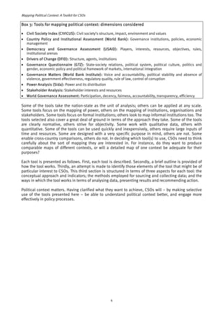 Mapping Political Context: A Toolkit for CSOs 
Box 3: Tools for mapping political context: dimensions considered 
• Civil Society Index (CIVICUS): Civil society’s structure, impact, environment and values 
• Country Policy and Institutional Assessment (World Bank): Governance institutions, policies, economic 
management 
• Democracy and Governance Assessment (USAID): Players, interests, resources, objectives, rules, 
institutional arenas 
• Drivers of Change (DFID): Structure, agents, institutions 
• Governance Questionnaire (GTZ): State-society relations, political system, political culture, politics and 
gender, economic policy and political framework of markets, international integration 
• Governance Matters (World Bank Institute): Voice and accountability, political stability and absence of 
violence, government effectiveness, regulatory quality, rule of law, control of corruption 
• Power Analysis (Sida): Power and its distribution 
• Stakeholder Analysis: Stakeholder interests and resources 
• World Governance Assessment: Participation, decency, fairness, accountability, transparency, efficiency 
Some of the tools take the nation-state as the unit of analysis; others can be applied at any scale. 
Some tools focus on the mapping of power, others on the mapping of institutions, organisations and 
stakeholders. Some tools focus on formal institutions; others look to map informal institutions too. The 
tools selected also cover a great deal of ground in terms of the approach they take. Some of the tools 
are clearly normative, others strive for objectivity. Some work with qualitative data, others with 
quantitative. Some of the tools can be used quickly and inexpensively, others require large inputs of 
time and resources. Some are designed with a very specific purpose in mind, others are not. Some 
enable cross-country comparisons, others do not. In deciding which tool(s) to use, CSOs need to think 
carefully about the sort of mapping they are interested in. For instance, do they want to produce 
comparable maps of different contexts, or will a detailed map of one context be adequate for their 
purposes? 
Each tool is presented as follows. First, each tool is described. Secondly, a brief outline is provided of 
how the tool works. Thirdly, an attempt is made to identify those elements of the tool that might be of 
particular interest to CSOs. This third section is structured in terms of three aspects for each tool: the 
conceptual approach and indicators; the methods employed for sourcing and collecting data; and the 
ways in which the tool works in terms of analysing data, presenting results and recommending action. 
Political context matters. Having clarified what they want to achieve, CSOs will – by making selective 
use of the tools presented here – be able to understand political context better, and engage more 
effectively in policy processes. 
4 
 
