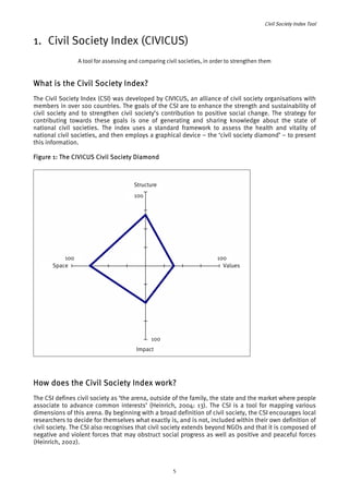 Civil Society Index Tool 
1. Civil Society Index (CIVICUS) 
A tool for assessing and comparing civil societies, in order to strengthen them 
What is the Civil Society Index? 
The Civil Society Index (CSI) was developed by CIVICUS, an alliance of civil society organisations with 
members in over 100 countries. The goals of the CSI are to enhance the strength and sustainability of 
civil society and to strengthen civil society’s contribution to positive social change. The strategy for 
contributing towards these goals is one of generating and sharing knowledge about the state of 
national civil societies. The index uses a standard framework to assess the health and vitality of 
national civil societies, and then employs a graphical device – the ‘civil society diamond’ – to present 
this information. 
Figure 1: The CIVICUS Civil Society Diamond 
100 
100 
Impact 
100 
Space 
100 
Values 
Structure 
How does the Civil Society Index work? 
The CSI defines civil society as ‘the arena, outside of the family, the state and the market where people 
associate to advance common interests’ (Heinrich, 2004: 13). The CSI is a tool for mapping various 
dimensions of this arena. By beginning with a broad definition of civil society, the CSI encourages local 
researchers to decide for themselves what exactly is, and is not, included within their own definition of 
civil society. The CSI also recognises that civil society extends beyond NGOs and that it is composed of 
negative and violent forces that may obstruct social progress as well as positive and peaceful forces 
(Heinrich, 2002). 
5 
 