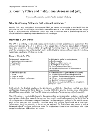 Mapping Political Context: A Toolkit for CSOs 
2. Country Policy and Institutional Assessment (WB) 
A framework for assessing countries’ ability to use aid effectively 
What is a Country Policy and Institutional Assessment? 
Country Policy and Institutional Assessments (CPIA) are carried out annually by the World Bank to 
measure and rank the ability of countries to make effective use of aid. CPIA ratings are used by the 
Bank to calculate country performance ratings, and play an important role in determining the Bank’s 
allocation of aid. CPIA ratings have been conducted since 1977. 
How does a CPIA work? 
The CPIA is a centrally coordinated process carried out under tight guidelines and supervision. The 
assessment consists of a set of 16 criteria in four groups (listed in Figure 2 below). Each of these is 
rated on a scale from 1 (very weak) to 6 (very strong). The ratings rely on the judgments of technical 
analysts, who assess how well a country’s policy and institutional framework fosters poverty reduction, 
sustainable growth and effective use of aid. 
Figure 2: Criteria for CPIAs 
A. Economic management 
1. Macroeconomic management 
2. Fiscal policy 
3. Debt policy 
C. Policies for social inclusion/equity 
7. Gender equality 
8. Equity of public resource use 
9. Building human resources 
10. Social protection and labour 
11. Policies and institutions for environmental 
sustainability 
B. Structural policies 
4. Trade 
5. Financial sector 
6 Business regulatory environment 
D. Public sector management and institutions 
12. Property rights and rule-based governance 
13. Quality of budgetary and financial management 
14. Efficiency of revenue mobilisation 
15. Quality of public administration 
16. Transparency, accountability, and corruption in 
the public sector 
Until recently, the detailed results and the precise way in which they have been reached have been 
confidential. However, the World Bank has recently fulfilled its promise to make more information 
about CPIA scores available (see ‘How IDA resources are allocated’ under www.worldbank.org/ida). 
The CPIA process is conducted in-house by Bank economists, sector specialists and other members of 
country teams. In the first stage of the process, ‘benchmark’ countries from each of the World Bank’s 
six regions undergo intensive assessment to ensure consistency across regions. In the second phase, 
each region assesses the remaining countries using the regional benchmark as a reference. 
Submissions for all the countries in the region are reviewed. The final phase sees rounds of review 
between the Bank’s regional and central units. The process takes three to four months and total costs 
are estimated at over US$1 million per annum. 
8 
 