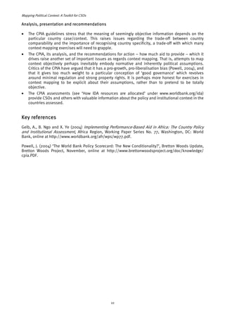 Mapping Political Context: A Toolkit for CSOs 
Analysis, presentation and recommendations 
• The CPIA guidelines stress that the meaning of seemingly objective information depends on the 
particular country case/context. This raises issues regarding the trade-off between country 
comparability and the importance of recognising country specificity, a trade-off with which many 
context mapping exercises will need to grapple. 
• The CPIA, its analysis, and the recommendations for action – how much aid to provide – which it 
drives raise another set of important issues as regards context mapping. That is, attempts to map 
context objectively perhaps inevitably embody normative and inherently political assumptions. 
Critics of the CPIA have argued that it has a pro-growth, pro-liberalisation bias (Powell, 2004), and 
that it gives too much weight to a particular conception of ‘good governance’ which revolves 
around minimal regulation and strong property rights. It is perhaps more honest for exercises in 
context mapping to be explicit about their assumptions, rather than to pretend to be totally 
objective. 
• The CPIA assessments (see ‘How IDA resources are allocated’ under www.worldbank.org/ida) 
provide CSOs and others with valuable information about the policy and institutional context in the 
countries assessed. 
Key references 
Gelb, A., B. Ngo and X. Ye (2004) Implementing Pe rf 
ormance-Based Aid in Africa: The Country Policy 
and Institutional Assessment, Africa Region, Working Paper Series No. 77, Washington, DC: World 
Bank, online at 
http://www.worldbank.org/afr/wps/wp77.pdf. 
Powell, J. (2004) ‘The World Bank Policy Scorecard: The New Conditionality?’, Bretton Woods Update, 
Bretton Woods Project, November, online at http://www.brettonwoodsproject.org/doc/knowledge/ 
cpia.PDF. 
10 
 