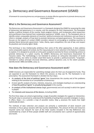 Democracy and Governance Assessment Tool 
3. Democracy and Governance Assessment (USAID) 
A framework for assessing democracy and governance, to design effective approaches to promote democracy and 
improve governance 
What is the Democracy and Governance Assessment? 
The Democracy and Governance Assessment is a framework designed by USAID for assessing the state 
of democracy and governance in a country, and the prospects for their improvement. The framework 
‘guides a political analysis of the country, leads program choices, and incorporates what researchers 
and practitioners have learned from comparative experience’ (USAID, 2000: 1). The framework aims to 
identify certain comparable elements of countries’ political economy and institutions and use those to 
inform a strategic analysis of how best to promote democracy and good governance. The assessment 
focuses on the aspects of context USAID considers relevant to encouraging or enabling countries to 
develop liberal democratic government: ‘order, liberty, open competition, the rule of law, and respect 
for pluralism and minority rights’ (ibid). 
This technique is less intellectually ambitious than some of the other approaches. It does address 
some comparable aspects of context, but the map produced is more selective in the features it chooses 
to explore. It is designed to provide an entry-point analytical overview for those considering actions to 
promote democracy in a given country. As USAID’s Democracy and Governance Assessment for 
Tanzania states: ‘The methodology is not intended to produce an exhaustive description of recent 
political history, but rather to enable small field teams to provide a political-economic “snapshot”, 
intended to surface principal structural dilemmas, political dynamics and, to the extent possible, 
identify trends’ (ARD and USAID, 2003: 1). 
How does the Democracy and Governance Assessment work? 
USAID missions are responsible for submitting strategic plans for their use of programme funds. They 
are expected to use the framework to inform this process as they see fit. The framework is not 
prescriptive. The assessment framework is divided into four steps: 
• An analysis of the kind of political ‘game’ that characterises the country and of the problems 
relating to the transition to or consolidation of democracy. 
• A more specific analysis of actors, interests, resources, and strategies leading to an understanding 
of how the political ‘game’ is actually being played in the country. 
• An analysis of the institutional arenas (legal, governmental and civil society) in which the ‘game’ 
is played. 
• The interests and resources of the donors, including USAID. 
The first three steps are aimed at generating a range of possible strategies for support or intervention. 
The fourth step is concerned to understand the feasibility of putting these possible strategies in place. 
In effect, Steps 1 to 3 provide a map of possible routes; Step 4 assesses the routes that might 
realistically be taken. 
The methods of data collection and analysis are primarily a combination of desk research and 
interviews or focus group sessions with key country stakeholders. The amount of time and resources 
required varies but research for each of the three studies included in the Key References was 
coordinated by a team of three people (USAID staff and consultants) over a period of approximately 
one month. 
11 
 