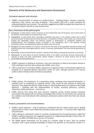 Mapping Political Context: A Toolkit for CSOs 
Elements of the Democracy and Governance Assessment 
Conceptual approach and indicators 
• USAID’s characterisation of context as a political game – involving players, interests, resources, 
objectives, rules, arenas, and ways of playing – may provide CSOs with a useful metaphor for 
understanding their own contexts. The questions suggested by USAID to explore the dimensions of 
the political ‘game’ (see Box 5) may also be of use. 
Box 5: Dimensions of the political game 
• Consensus: To what extent is there consensus on the fundamental rules of the game, and to what extent is 
the political contest played according to those rules? 
• Competition: To what extent does meaningful competition take place in the political system and in other 
arenas of society? To what extent are there elections, a competition of ideas, a free media, and a vibrant civil 
society? Are meaningful checks and balances present in government? Is competition allowed and 
institutionalised? Are competitive arenas accessible? Is the competition fair? Is the political contest 
formalised, routine, and regulated by publicly accepted rules and norms? 
• Inclusion: Are there problems of inclusion and exclusion? Are parts of the population formally excluded and 
disenfranchised from meaningful political, social, or economic participation? Are there formal guarantees of 
inclusion? 
• Rule of law: Is there ordered liberty? Is politics, indeed are life, liberty, and property, bound by a rule of law? 
• Governance: To what extent do social institutions (both in the public and private sectors), demonstrate a 
capacity to make and meet commitments, deliver reliably a minimum of social services and be held 
accountable for their performance? 
• USAID’s approach to looking at incentives, rules and institutions is likely to be of great interest to 
CSOs seeking to map their own contexts (see USAID, 2000: 83-5). 
• CSOs should bear in mind that USAID’s approach to mapping context is benchmarked against the 
template of an idealised Western democratic model. As such, although elements of it may be 
useful, it does embody certain normative assumptions. 
Data 
• USAID stresses the importance of a preparatory phase reviewing what material/information is 
available prior to embarking on mapping context. CSOs would be well advised to follow this 
approach. They might also find the range of ways to collecting data which are outlined in the USAID 
approach – meetings with key representatives of society, including politicians, activists, 
researchers, NGOs and donors – to be of use. 
• USAID stresses that along with desk research, mapping country context requires extensive 
consultation with people with an intimate knowledge of the context. For local CSOs, this should not 
be a problem, but international CSOs seeking to understand contexts other than their own should 
take heed. 
Analysis, presentation and recommendations 
• USAID’s overall approach – that of seeking to understand how the system works and to identify 
opportunities to make it work differently to produce better outcomes – is one that CSOs might find 
very productive. 
• CSOs seeking to understand context in countries characterised by neo-patrimonialism might find 
USAID’s analytical approach and suggested questions for diagnosing patronage of great help. For 
example, see ARD and USAID (2003: 55-62), on Tanzania. 
• The USAID reports themselves can be useful to a broader range of users. They can provide 
‘outsiders’ with a good working knowledge of history and opinions on the political context in a 
12 
 