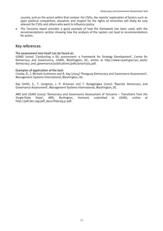 Democracy and Governance Assessment Tool 
country, and on the actors within that context. For CSOs, the reports’ exploration of factors such as 
open political competition, pluralism and respect for the rights of minorities will likely be very 
relevant for CSOs and others who want to influence policy. 
• The Tanzania report provides a good example of how the framework has been used, with the 
recommendations section showing how the analysis of the system can lead to recommendations 
for action. 
Key references 
The assessment tool itself can be found at: 
USAID (2000) ‘Conducting a DG assessment: a Framework for Strategy Development’, Centre for 
Democracy and Governance, USAID, Washington, DC, online at http://www.usaid.gov/our_work/ 
democracy_and_governance/publications/pdfs/pnach305.pdf. 
Examples of application of the tool: 
Crosby, B., J. Michele Guttmann and B. Kay (2004) ‘Paraguay Democracy and Governance Assessment’, 
Management Systems International, Washington, DC. 
Kay Smith, Z., T. Longman, J. P. Kimonyo and T. Rutagengwa (2002) ‘Rwanda Democracy and 
Governance Assessment’, Management Systems International, Washington, DC. 
ARD and USAID (2003) ‘Democracy and Governance Assessment of Tanzania – Transitions from the 
Single-Party State’, ARD, Burlington, Vermont, submitted to USAID, online at 
http://pdf.dec.org/pdf_docs/Pdacd437.pdf. 
13 
 