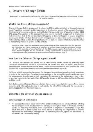 Mapping Political Context: A Toolkit for CSOs 
4. Drivers of Change (DFID) 
An approach for understanding the forces that bring about change and the key policy and institutional ‘drivers’ 
for poverty reduction 
What is the Drivers of Change approach? 
Drivers of Change (DoC) is an approach developed by DFID to address the lack of linkages between a 
country’s political framework and the operations of development agencies. The approach focuses on 
‘the interplay of economic, social and political factors that support or impede’ poverty reduction (OECD 
DAC, 2005). The evolution of this approach has gone hand-in-hand with an approach to development 
that emphasises that: i) the way development happens, or does not happen, is shaped by political 
context; and ii) to be effective, donors’ country strategies must be based on a sound understanding of 
historical and political context. More specifically, DoC is rooted in a concern to better understand how 
to make change happen in specific country contexts: 
Usually, we have a good idea about what needs to be done to achieve poverty reduction, but are much 
less clear about why it’s not happening. All too often, we attribute slow or no progress to lack of political 
will … It’s this black box of lack of political will that DOC analysis unpacks. This should result in this 
phrase disappearing from the risk column of a Country Assistance Plan or Regional Assistance Plan 
(Suma Chakrabati, DFID Permanent Secretary, quoted in Thornton and Cox, 2005: 2). 
How does the Drivers of Change approach work? 
DoC analyses are initiated and carried out by DFID country offices, usually by selecting expert 
consultants (international and local) to coordinate the process and write the reports. Practical and 
methodological support to the country teams carrying out the studies has been provided by a DoC 
Team in DFID headquarters. Over 20 such analyses have been carried out so far. 
DoC is not a highly standardised approach. The framework sets out broad guidelines, but it is designed 
to be led at the country level. There is enormous variation in the scope of the studies and reports, and 
the resources and time allocated for their completion. The duration of the studies ranges from 15 days 
to over two years. Costs have varied from GBP4000 for Georgia to GBP2.1 million for Nigeria (Thornton 
and Cox, 2005). 
Each DoC report identifies specific drivers. Certain themes recur frequently in the reports. These include 
corruption and elite capture, the role of civil society, the role of the media, and the importance of 
political opposition and the middle classes. 
Elements of the Drivers of Change approach 
Conceptual approach and indicators 
• The approach focuses on power relationships and the institutional and structural factors affecting 
the lack of political will. It is based around a three-part conceptual model of structures, individual 
agents, and mediating institutions, and is coupled with an emphasis on how to effect change. As a 
result, this tool is better suited than many others to capturing the importance of informal 
institutions and relationships. The approach – of identifying structures, agents and institutions – is 
one which CSOs could readily employ. 
14 
 