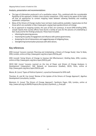 Mapping Political Context: A Toolkit for CSOs 
Analysis, presentation and recommendations 
• The type of information produced is of a qualitative nature. This, combined with the considerable 
flexibility of the approach, hinders cross-country comparison. CSOs need to be aware of the trade-off 
that all approaches to context mapping make between allowing flexibility and enabling 
systematic comparison. 
• Many of the Drivers of Change studies have not been made publicly available. A good place to find 
those which are available is http://www.gsdrc.org/go/topic-guides/drivers-of-change. 
• As an approach to mapping context, the uses of DoC are numerous. A recent DFID briefing (DFID, 
2005b) reports that country offices have found a variety of uses for the process of undertaking a 
DoC study and for the findings produced. These have included: 
o Informing the planning process; 
o Improving the quality of engagement and influence with partner governments; 
o Analysing the risk of interventions and suggesting ways of mitigating these; 
o Strengthening harmonisation processes with other donors. 
Key references 
DFID (2005a) ‘Lessons Learned: Planning and Undertaking a Drivers of Change Study’, How To Note, 
DFID, London, online at http://www.gsdrc.org/docs/open/DOC84.pdf. 
DFID (2005b) ‘Using Drivers of Change to Improve Aid Effectiveness’, Briefing Note, DFID, London, 
online at http://www.gsdrc.org/docs/open/DOC83.pdf. 
OECD DAC (2005) ‘Lessons Learned on the Use of Power and Drivers of Change Analyses in 
Development Cooperation’, DAC Network on Governance (GovNet), OECD, Paris, online at 
http://www.gsdrc.org/docs/open/DOC82.pdf. 
Moore, M. (2001) ‘Types of Political Systems’, a practical framework for DFID staff. 
Thornton, N. and M. Cox (2005) ‘Review of the Uptake of the Drivers of Change Approach’, Agulhas 
Development Consultants, London. 
Warrener, D. (2004) ‘The Drivers of Change Approach’, Synthesis Paper, ODI, London, online at 
http://www.odi.org.uk/RAPID/Projects/R0219/docs/Synthesis_3_final.pdf. 
16 
 