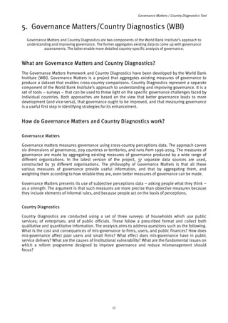 Governance Matters / Country Diagnostics Tool 
5. Governance Matters/Country Diagnostics (WBI) 
Governance Matters and Country Diagnostics are two components of the World Bank Institute’s approach to 
understanding and improving governance. The former aggregates existing data to come up with governance 
assessments. The latter enable more detailed country-specific analysis of governance. 
What are Governance Matters and Country Diagnostics? 
The Governance Matters framework and Country Diagnostics have been developed by the World Bank 
Institute (WBI). Governance Matters is a project that aggregates existing measures of governance to 
produce a dataset that enables cross-country comparisons. Country Diagnostics represent a separate 
component of the World Bank Institute’s approach to understanding and improving governance. It is a 
set of tools – surveys – that can be used to throw light on the specific governance challenges faced by 
individual countries. Both approaches are based on the view that better governance leads to more 
development (and vice-versa), that governance ought to be improved, and that measuring governance 
is a useful first step in identifying strategies for its enhancement. 
How do Governance Matters and Country Diagnostics work? 
Governance Matters 
Governance matters measures governance using cross-country perceptions data. The approach covers 
six dimensions of governance, 209 countries or territories, and runs from 1996-2004. The measures of 
governance are made by aggregating existing measures of governance produced by a wide range of 
different organisations. In the latest version of the project, 37 separate data sources are used, 
constructed by 31 different organisations. The philosophy of Governance Matters is that all these 
various measures of governance provide useful information, and that by aggregating them, and 
weighting them according to how reliable they are, even better measures of governance can be made. 
Governance Matters presents its use of subjective perceptions data – asking people what they think – 
as a strength. The argument is that such measures are more precise than objective measures because 
they include elements of informal rules, and because people act on the basis of perceptions. 
Country Diagnostics 
Country Diagnostics are conducted using a set of three surveys: of households which use public 
services; of enterprises; and of public officials. These follow a prescribed format and collect both 
qualitative and quantitative information. The analysis aims to address questions such as the following. 
What is the cost and consequences of mis-governance to firms, users, and public finances? How does 
mis-governance affect poor users and small firms? What effect does mis-governance have in public 
service delivery? What are the causes of institutional vulnerability? What are the fundamental issues on 
which a reform programme designed to improve governance and reduce mismanagement should 
focus? 
17 
 