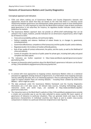 Mapping Political Context: A Toolkit for CSOs 
Elements of Governance Matters and Country Diagnostics 
Conceptual approach and indicators 
• CSOs and others making use of Governance Matters and Country Diagnostics datasets and 
approaches should be aware that they are based on the view that there is a two-way causal 
relationship between governance and development; better governance leads to more development 
and vice-versa. It is also important to note that the World Bank Institute’s view of what constitutes 
good governance is not value-free; for instance, its regulatory burden indicator clearly shows a 
preference for markets. 
• The Governance Matters approach does not provide an off-the-shelf methodology that can be 
utilised in full. It does, however, provide indicators for six dimensions of governance, which might 
be of interest to CSOs: 
o Voice and accountability: political, civil and human rights; 
o Political instability and violence: likelihood of violent threats to, or changes in, government, 
including terrorism; 
o Government effectiveness: competence of the bureaucracy and the quality of public service delivery; 
o Regulatory burden: the incidence of market-unfriendly policies; 
o Rule of law: quality of contract enforcement, the police, and the courts, as well as the likelihood of 
crime and violence; 
o Control of corruption: the exercise of public power for private gain, including both petty and grand 
corruption and state capture. 
• The indicators are further explained in http://www.worldbank.org/wbi/governance/pubs/ 
govmatters4.html. 
• Answers to frequently asked questions about the World Bank’s governance indicators can be found 
at http://info.worldbank.org/governance/kkz2004/qanda.htm. 
Data 
• In contrast with most approaches to mapping context, Governance Matters relies on a statistical 
procedure to aggregate existing measures of governance. In a field where most mapping exercises 
start by collecting new data, this is an interesting approach. Prior to collecting their own data, CSOs 
ought to explore whether there are existing datasets – including those collated by Governance 
Matters – which might be useful. 
• The data produced under the Governance Matters framework and the Country Diagnostics 
themselves are a rich data source. All relevant data sources, including methodology papers, 
interactive charts and world maps, are available at http://www.worldbank.org/wbi/ 
governance/data.html. 
• The interactive tools on the World Bank’s website at http://info.worldbank.org/governance provide 
a simple and accessible way to use the data collected to assess quickly the basic aspects of 
governance of relevance to particular situations. They can generate charts and maps to show 
governance characteristics in individual countries (see Figure 5) and to enable cross-country 
comparisons in relation to a particular dimension of governance (see Figure 6). 
18 
 