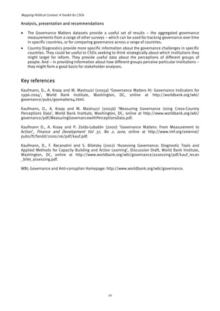 Mapping Political Context: A Toolkit for CSOs 
Analysis, presentation and recommendations 
• The Governance Matters datasets provide a useful set of results – the aggregated governance 
measurements from a range of other surveys – which can be used for tracking governance over time 
in specific countries, or for comparing governance across a range of countries. 
• Country Diagnostics provide more specific information about the governance challenges in specific 
countries. They could be useful to CSOs seeking to think strategically about which institutions they 
might target for reform. They provide useful data about the perceptions of different groups of 
people. And – in providing information about how different groups perceive particular institutions – 
they might form a good basis for stakeholder analyses. 
Key references 
Kaufmann, D., A. Kraay and M. Mastruzzi (2005a) ‘Governance Matters IV: Governance Indicators for 
1996-2004’, World Bank Institute, Washington, DC, online at http://worldbank.org/wbi/ 
governance/pubs/govmatters4.html. 
Kaufmann, D., A. Kraay and M. Mastruzzi (2005b) ‘Measuring Governance Using Cross-Country 
Perceptions Data’, World Bank Institute, Washington, DC, online at http://www.worldbank.org/wbi/ 
governance/pdf/MeasuringGovernancewithPerceptionsData.pdf. 
Kaufmann D., A. Kraay and P. Zoido-Lobatón (2000) ‘Governance Matters: From Measurement to 
Action’, Finance and Development Vol 37, No 2, June, online at http://www.imf.org/external/ 
pubs/ft/fandd/2000/06/pdf/kauf.pdf. 
Kaufmann, D., F. Recanatini and S. Biletsky (2002) ‘Assessing Governance: Diagnostic Tools and 
Applied Methods for Capacity Building and Action Learning’, Discussion Draft, World Bank Institute, 
Washington, DC, online at http://www.worldbank.org/wbi/governance/assessing/pdf/kauf_recan 
_bilet_assessing.pdf. 
WBI, Governance and Anti-corruption Homepage: http://www.worldbank.org/wbi/governance. 
20 
 