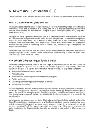 Governance Questionnaire Tool 
6. Governance Questionnaire (GTZ) 
A questionnaire to enable the analysis of institutions, actors and relationships, and to inform reform strategies 
What is the Governance Questionnaire? 
The Governance Questionnaire was designed by GTZ as a tool to analyse the political and institutional 
frameworks, actors and relationships in a country. The aim is to help development practitioners to 
produce better informed and more effective strategies for policy reform (DFID/World Bank, 2005; Faust 
and Gutiérrez, 2004). 
The approach varies significantly from other tools as it takes the view that political reform processes 
are strongly influenced by informal values, norms, customs and processes, rather than following formal 
rules (DFID/World Bank, 2005). This is thought to apply particularly in new democracies or weakly 
institutionalised political systems (Faust and Gutiérrez, 2004). It also explicitly sets out to employ a 
multi-disciplinary approach, combining political science, law, economics, legal anthropology and 
empirical social research. 
The Governance Questionnaire does not aim to provide a comprehensive assessment, but rather to 
highlight important issues, facilitate debate and stimulate further enquiry to inform decisions about 
how to support reform (OECD DAC, 2005). 
How does the Governance Questionnaire work? 
The Governance Questionnaire is still in the early stages of implementation and the pilot studies are 
not yet complete. The questionnaire is split into specific sets of questions, organised by arenas and 
sub-arenas designed to be used in any combination the user requires. The six political arenas are: 
• Relationship between state and society; 
• Political system; 
• Political culture, change agents and development paradigms; 
• Politics and gender; 
• Economic policy and the political framework of markets; 
• International integration. 
The methodology for using the Governance Questionnaire includes a number of distinct steps, but it is 
recognised that steps may themselves be altered or omitted as needed. Respondents are asked to 
assess the six political arenas in society. Qualified respondents – decision makers and practitioners 
from representative groups of society – are selected to give their assessments in response to the 
questionnaire. 
10 to 15 people are recommended per study. This is a fairly small sample, but a workable and realistic 
figure. The questionnaire can be completed in written form or used as a guide for structured but open-ended 
interviews. Similarly, the questions can be answered simply (yes; partly; no), or can be 
expanded using additional ‘filter’ questions, multiple answers, or by providing reasons for answers. As 
such, variations on the Governance Questionnaire can be used to map context at different levels of 
detail. 
21 
 