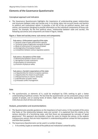 Mapping Political Context: A Toolkit for CSOs 
Elements of the Governance Questionnaire 
Conceptual approach and indicators 
• The Governance Questionnaire highlights the importance of understanding power relationships 
and structures between state and society and, in so doing, takes into account trends and barriers 
to political and institutional reform. It provides a full list of the six political arenas, their sub-arenas, 
and questions designed to provide information on the individual components of those sub-arenas. 
For example, for the first political arena, ‘relationship between state and society’, the 
following sub-arenas and components are listed in Figure 7 below. 
Figure 7: State and society arena: sub-arenas and components 
Sub-arena 1: Enforcement capacity of the state 
1.1 Sectoral scope of state enforcement capacity 
1.2 Territorial scope of legitimate monopoly of power 
1.3 Mode of enforcement of monopoly of power 
1.4 Homogeneity of monopoly of power 
1.5 Competition between various regulatory systems 
Sub-arena 2: Acceptance of the state 
1.6 Relationship between citizens and state 
1.7 Recognition of state institutions 
1.8 Assumption of commitments 
1.9 Provision of physical safety 
Sub-arena 3: Society’s expectations of the state 
1.10 Opportunities for citizens to express opinions 
1.11 Opportunities for citizens to participate 
1.12 Responsiveness to citizens' demands 
1.13 Identification of public needs 
1.14 Intrastate conflict management 
Data 
• The questionnaire, or elements of it, could be employed by CSOs seeking to gain a better 
understanding of political context. The fact that the questionnaire can be conducted using a small 
sample of people, and at varying levels of detail, might make it particularly appealing to those 
CSOs that are short of time and money. 
Analysis, presentation and recommendations 
• The Questionnaire provides guidance on the importance of each arena. In the example of the arena 
that looks at ‘the relationship between state and society’, it is explained that this relates to the 
various elements of a functioning state, and that these are presupposed by concepts of ‘good 
governance’. This approach also provides a basis for users to choose the arenas, or the aspects 
cutting across arenas, that are most important in understanding political context for their purposes 
and from their position. 
• The Governance Questionnaire can be used in a number of ways: 
o In its entirety, to give an overview of the political and institutional context for policy. 
22 
 