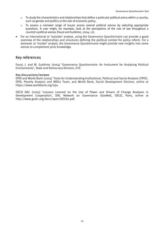Governance Questionnaire Tool 
o To study the characteristics and relationships that define a particular political arena within a country, 
such as gender and politics or the role of economic policy. 
o To assess a narrower range of issues across several political arenas by selecting appropriate 
questions. A user might, for example, look at the perceptions of the rule of law throughout a 
country’s political arenas (Faust and Gutiérrez, 2004: 12). 
• For an international or ‘outsider’ analyst, using the Governance Questionnaire can provide a good 
overview of the relationships and structures defining the political context for policy reform. For a 
domestic or ‘insider’ analyst, the Governance Questionnaire might provide new insights into some 
arenas to complement prior knowledge. 
Key references 
Faust, J. and M. Gutiérrez (2004) ‘Governance Questionnaire: An Instrument for Analysing Political 
Environments’, State and Democracy Division, GTZ. 
Key discussions/reviews 
DFID and World Bank (2005) ‘Tools for Understanding Institutional, Political and Social Analysis (TIPS)’, 
DFID, Poverty Analysis and MDGs Team, and World Bank, Social Development Division, online at 
https://www.worldbank.org/tips. 
OECD DAC (2005) ‘Lessons Learned on the Use of Power and Drivers of Change Analyses in 
Development Cooperation’, DAC Network on Governance (GovNet), OECD, Paris, online at 
http://www.gsdrc.org/docs/open/DOC82.pdf. 
23 
 