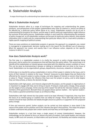 Mapping Political Context: A Toolkit for CSOs 
8. Stakeholder Analysis 
A range of techniques for understanding how stakeholders relate to a particular issue, policy decision or action 
What is Stakeholder Analysis? 
Stakeholder Analysis refers to a range of techniques for mapping and understanding the power, 
positions, and perspectives of the players (stakeholders) who have an interest in, and/or are likely to 
be affected by, a particular policy reform (Buse et al, 2005). Stakeholder analysis can be of use in 
understanding the prospects for reform, and the ways in which particular organisations might influence 
the outcome of the policy process. Stakeholder analysis is very useful for understanding the prospects 
of policy change but, as all stakeholder analyses are focused on particular policy reforms, they provide 
information that is useful only for understanding that particular reform; this is a tool which provides a 
highly specific mapping of political context. 
There are many variations on stakeholder analysis; in general, the approach is a pragmatic one, rooted 
in managerial or programmatic decision making and in the search for the efficient use of resources. 
What the approach can reveal, and exactly how it can influence action, depends on the specific 
instance in which it is used. 
How does Stakeholder Analysis work?5 
The first step in a stakeholder analysis is to clarify the research or policy change objective being 
discussed, and to outline the consequences that will flow from the policy reform. The second step is to 
identify all the stakeholders or interest groups associated with this objective, project, problem or issue. 
This can be done by brainstorming in groups or talking to individuals who are close to the issue at 
hand. Stakeholders can be organisations, groups, departments, structures, networks or individuals. 
A third step is to classify the various stakeholders in terms of their power in relation to the issue, and in 
terms of their interest in relation to the issue. ‘Interest’ measures to what degree they are likely to be 
affected by the research project or policy change, and what degree of interest or concern they have in 
or about it. ‘Power’ measures the influence they have over the project or policy, and to what degree 
they can help achieve, or block, the desired change. 
Stakeholders with high power, and interests aligned with the project, are the people or organisations it 
is important to engage with fully and to bring on board. If trying to create policy change, these people 
are the targets of any campaign. At the very top of the ‘power’ list will be the ‘decision makers’, usually 
members of the government. Beneath these are people whose opinion matters – the ‘opinion leaders’. 
This creates a pyramid sometimes known as an Influence Map. 
Stakeholders with high interest but low power need to be kept informed; if organised, they may form 
the basis of an interest group or coalition that can lobby for change. Those with high power but low 
interest should be kept satisfied and ideally brought around as patrons or supporters for the proposed 
policy change. 
If time and resources permit, further analysis can be carried out that explores in more detail i) the 
nature of the power and its position and ii) the interests that give it that position. This helps the project 
to better understand why people take certain stands and how they can be bought around. 
Stakeholder analysis is a tool that maps a single aspect of context (stakeholders). However, the 
methodology can be tailored to focus on almost any level of analysis, from world leaders and industry 
heads, to MPs and civil servants, to tribal elders and local farmers. Its flexibility and relative simplicity 
5 This section draws heavily on Start and Hovland (2004). 
26 
 