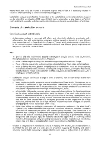 Stakeholder Analysis Tool 
means that it can easily be adapted to the user’s purpose and position. It is especially valuable in 
situations where conflicting or entrenched interests are apparent. 
Stakeholder analysis is very flexible. The selection of the stakeholders and the characteristics mapped 
can be tailored to any situation. DFID suggest that it can be undertaken at any stage of an ‘activity 
cycle’, and that it should be undertaken at the identification, design and appraisal stages of activities. 
Elements of stakeholder analysis 
Conceptual approach and indicators 
• A stakeholder analysis is concerned with effects and interests in relation to a particular policy 
reform rather than with understanding underlying political dynamics. As such, it is very different 
from approaches such as Power Analysis or Drivers of Change, which aim to provide a broad picture 
of the context for reform rather than a detailed analysis of how different groups might view and 
respond to a particular course of action. 
Data 
• The process and data requirements depend on the type of analysis chosen. There are, however, 
three phases to most stakeholder analyses. These are: 
o Phase 1: Define the policy change, and outline the likely consequences of such a change. 
o Phase 2: Identify, map, profile, and communicate with stakeholders. This is a data gathering phase. 
o Phase 3: Identify the power, position and perspectives of stakeholders. This is the analytical phase, 
in which stakeholders will be prioritised and analysed, using, for instance, a Strengths, Weaknesses, 
Opportunities and Threats analysis (Bianchi and Kossoudji, 2001; see Start and Hovland, 2004, for a 
simple guide to SWOT analysis). 
• Stakeholder analysis can include a range of forms of analysis, from the very simple to the more 
sophisticated: 
o A very simple stakeholder analysis technique is the Readiness/Power Matrix. This assesses, on an 
incremental scale from zero to high, how ready different stakeholders are to participate in an activity 
and how much power they have to influence its success. This is simple and easy to use, but will also 
produce only simple and limited knowledge about context (DFID, 2002). 
o A Stakeholder Table can be combined with an Importance/Influence Matrix. The Table is used to set 
out the primary and secondary stakeholders, detail the interests of each and assign a value to the 
priorities of these interests (relative to the aims/priorities of the action being contemplated), and to 
assess the likely impact of any activity on them. The matrix takes the stakeholders and, using the 
data from the table, situates them in a two-by-two grid where one axis ranges from low to high 
importance, and the other from low to high influence. This can help inform strategies and priorities 
for engaging with various stakeholders (DFID, 2002). 
o Rather than relying on qualitative assessments of stakeholder preferences, the World Bank’s 
Expected Utility Stakeholder Model aims to provide a ‘consistent, systematic “modelled” framework 
for analysis of stakeholder perceptions and potential policy outcomes’. One claimed use is to 
determine ‘how a change in a stakeholder’s initial policy position might affect either the likelihood of 
reform or the level of consensus going forward’. This is essentially a game-theoretic analysis, 
designed to add analytical rigour to traditional stakeholder approaches to analysing political 
incentives. Using expected utility forecasting techniques to simulate negotiations, it nevertheless 
obtains most of its data on perceptions from country expert interviews (World Bank, 2004). 
• Iteration is a key feature of stakeholder analysis. In keeping with this fact, stakeholder analysis is 
itself likely to form one part of a wider process of context mapping. Its flexibility and relative 
simplicity means that it can easily be adapted to the user’s purpose and position. It will often be 
27 
 