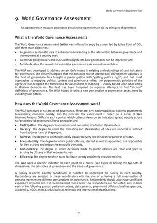 World Governance Assessment Tool 
9. World Governance Assessment 
An approach which measures governance by collecting expert views on six key principles of governance 
What is the World Governance Assessment? 
The World Governance Assessment (WGA) was initiated in 1999 by a team led by Julius Court of ODI, 
with three main objectives: 
• To generate systematic data to enhance understanding of the relationship between governance and 
development at a country level; 
• To provide policymakers and NGOs with insights into how governance can be improved; and 
• To help develop the capacity to undertake governance assessment in countries. 
The WGA was developed to address certain deficiencies in existing understandings of, and indicators 
for, governance. The designers argued that the dominant role of international development agencies in 
the field of governance has brought a preoccupation with ‘getting politics right’, and that most 
approaches to mapping political context and governance reflect the programmatic priorities of the 
agencies that designed the frameworks for assessment or mapping – usually based upon what works 
in Western democracies. The field has been hampered by repeated attempts to find ‘catch-all’ 
definitions of governance. The WGA hopes to bring a new perspective to governance assessment by 
avoiding such pitfalls. 
How does the World Governance Assessment work? 
The WGA conceives of six arenas of governance. These are: civil society; political society; government; 
bureaucracy; economic society; and the judiciary. The assessment is based on a survey of Well 
Informed Persons (WIPs) in each country, which collects views on 36 indicators spread equally across 
six ‘principles’ of governance. These principles are: 
• Participation: The degree of involvement and ownership of affected stakeholders. 
• Decency: The degree to which the formation and stewardship of rules are undertaken without 
humiliation or harm of the people. 
• Fairness: The degree to which rules apply equally to every one in society regardless of status. 
• Accountability: The degree to which public officials, elected as well as appointed, are responsible 
for their actions and responsive to public demands. 
• Transparency: The degree to which decisions made by public officials are clear and open to 
scrutiny by citizens or their representatives. 
• Efficiency: The degree to which rules facilitate speedy and timely decision making. 
The WGA uses a specific indicator for each point on a matrix (see Figure 8) linking the two sets of 
dimensions: the principles of governance and the arenas of governance. 
A (locally resident) country coordinator is selected to implement the survey in each country. 
Respondents are selected by these coordinators with the aim of achieving a full cross-section of 
persons representing different perspectives on governance. Respondents should also have significant 
experience of public life. It is recommended that at least 100 respondents are consulted, with 10 from 
each of the following groups: parliamentarians, civil servants, government officials, business persons, 
academics, NGOs, media, legal/judicial, religious and international organisations. 
29 
 
