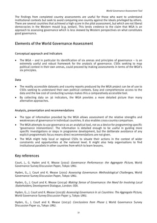 World Governance Assessment Tool 
The findings from completed country assessments are useful for those who want to understand 
institutional contexts but seek to avoid comparing one country against the ideals privileged by others. 
There are several countries that achieved a high score in the pilot assessment, but which are not liberal 
democracies in the Western mould (e.g. Jordan). This lends credence to the claim that WGA is an 
approach to assessing governance which is less skewed by Western perspectives on what constitutes 
good governance. 
Elements of the World Governance Assessment 
Conceptual approach and indicators 
• The WGA – and in particular its identification of six arenas and principles of governance – is an 
extremely useful and robust framework for the analysis of governance. CSOs seeking to map 
political context in their own arenas, could proceed by making assessments in terms of the WGA’s 
six principles. 
Data 
• The readily accessible datasets and country reports produced by the WGA project can be of use to 
CSOs seeking to understand their own political contexts. Easy and comprehensive access to the 
data and the low cost of conducting surveys makes this a comparatively accessible tool. 
• By collecting data on 36 indicators, the WGA provides a more detailed picture than many 
alternative approaches. 
Analysis, presentation and recommendations 
• The type of information provided by the WGA allows assessment of the relative strengths and 
weaknesses of governance in individual countries. It also enables cross-country comparison. 
• The WGA attempts to use governance as an analytical tool, not as a device for programming specific 
‘governance interventions’. The information is detailed enough to be useful in guiding more 
specific investigations or steps in programme development, but the deliberate avoidance of any 
explicit programmatic focus means direct recommendations are not given. 
• The WGA might help local or regional CSOs to situate their actions in the context of wider 
constraints and opportunities at the national level. It might also help organisations to find 
institutional parallels in other countries from which to learn lessons. 
Key references 
Court, J., G. Hyden and K. Mease (2002) Governance Pe rf ormance: the Aggregate P i 
cture, World 
Governance Survey Discussion Paper, Tokyo: UNU. 
Hyden, G., J. Court and K. Mease (2001) Assessing Governance: Methodological Challenges, World 
Governance Survey Discussion Paper, Tokyo: UNU. 
Hyden, G., J. Court and K. Mease (2003a) Making Sense of Governance: the Need for Involving Local 
Stakeholders, Development Dialogue, London: ODI. 
Hyden, G., J. Court and K. Mease (2003b) Assessing Governance in 16 Countries: The Agg r 
egate Picture, 
World Governance Survey Discussion Paper 3, Tokyo: UNU. 
Hyden, G., J. Court and K. Mease (2003c) Conclusions from Phase I, World Governance Survey 
Discussion Paper 10, Tokyo: UNU. 
31 
 