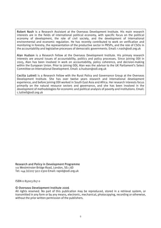 Robert Nash is a Research Assistant at the Overseas Development Institute. His main research 
interests are in the fields of international political economy, with specific focus on the political 
economy of development, the role of civil society, and the development of international 
environmental and economic regulation. He has recently contributed to work on verification and 
monitoring in forestry, the representation of the productive sector in PRSPs, and the role of CSOs in 
the accountability and legislative processes of democratic governments. Email: r.nash@odi.org.uk 
Alan Hudson is a Research Fellow at the Overseas Development Institute. His primary research 
interests are around issues of accountability, politics and policy processes. Since joining ODI in 
2005, Alan has been involved in work on accountability, policy coherence, and decision-making 
within the European Union. Prior to joining ODI, Alan was the advisor to the UK Parliament’s Select 
Committee on International Development. Email: a.hudson@odi.org.uk 
Cecilia Luttrell is a Research Fellow with the Rural Policy and Governance Group at the Overseas 
Development Institute. She has over twelve years research and international development 
experience, and before joining ODI worked in South East Asia and Africa. Her research interests focus 
primarily on the natural resource sectors and governance, and she has been involved in the 
development of methodologies for economic and political analysis of poverty and institutions. Email: 
c.luttrell@odi.org.uk 
Research and Policy in Development Programme 
111 Westminster Bridge Road, London, SE1 7JD 
Tel: +44 (0)207 922 0300 Email: rapid@odi.org.uk 
ISBN 0 85003 817 0 
© Overseas Development Institute 2006 
All rights reserved. No part of this publication may be reproduced, stored in a retrieval system, or 
transmitted in any form or by any means, electronic, mechanical, photocopying, recording or otherwise, 
without the prior written permission of the publishers. 
ii 
 