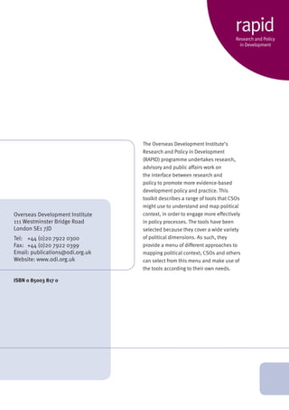 The Overseas Development Institute’s 
Research and Policy in Development 
(RAPID) programme undertakes research, 
advisory and public affairs work on 
the interface between research and 
policy to promote more evidence-based 
development policy and practice. This 
toolkit describes a range of tools that CSOs 
might use to understand and map political 
context, in order to engage more effectively 
in policy processes. The tools have been 
selected because they cover a wide variety 
of political dimensions. As such, they 
provide a menu of different approaches to 
mapping political context; CSOs and others 
can select from this menu and make use of 
the tools according to their own needs. 
Overseas Development Institute 
111 Westminster Bridge Road 
London SE1 7JD 
Tel: +44 (0)20 7922 0300 
Fax: +44 (0)20 7922 0399 
Email: publications@odi.org.uk 
Website: www.odi.org.uk 
ISBN 0 85003 817 0 
rapid 
Research and Policy 
in Development 
