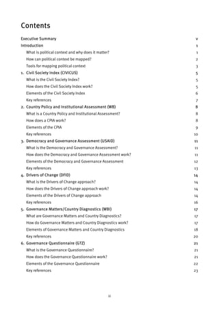 Contents 
Executive Summary v 
Introduction 1 
What is political context and why does it matter? 1 
How can political context be mapped? 2 
Tools for mapping political context 3 
1. Civil Society Index (CIVICUS) 5 
What is the Civil Society Index? 5 
How does the Civil Society Index work? 5 
Elements of the Civil Society Index 6 
Key references 7 
2. Country Policy and Institutional Assessment (WB) 8 
What is a Country Policy and Institutional Assessment? 8 
How does a CPIA work? 8 
Elements of the CPIA 9 
Key references 10 
3. Democracy and Governance Assessment (USAID) 11 
What is the Democracy and Governance Assessment? 11 
How does the Democracy and Governance Assessment work? 11 
Elements of the Democracy and Governance Assessment 12 
Key references 13 
4. Drivers of Change (DFID) 14 
What is the Drivers of Change approach? 14 
How does the Drivers of Change approach work? 14 
Elements of the Drivers of Change approach 14 
Key references 16 
5. Governance Matters/Country Diagnostics (WBI) 17 
What are Governance Matters and Country Diagnostics? 17 
How do Governance Matters and Country Diagnostics work? 17 
Elements of Governance Matters and Country Diagnostics 18 
Key references 20 
6. Governance Questionnaire (GTZ) 21 
What is the Governance Questionnaire? 21 
How does the Governance Questionnaire work? 21 
Elements of the Governance Questionnaire 22 
Key references 23 
iii 
 