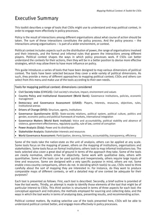 Mapping Political Context: A Toolkit for CSOs 
Executive Summary 
This toolkit describes a range of tools that CSOs might use to understand and map political context, in 
order to engage more effectively in policy processes. 
Policy is the result of interactions among different organisations about what course of action should be 
taken. The sum of these interactions constitutes the policy process. And the policy process – the 
interactions among organisations – is part of a wider environment, or context. 
Political context includes aspects such as the distribution of power, the range of organisations involved 
and their interests, and the formal and informal rules that govern the interactions among different 
players. Political context shapes the ways in which policy processes work. If CSOs can better 
understand the contexts for their actions, then they will be in a better position to devise more effective 
strategies, which may allow them to have more influence on policy. 
This guide introduces a series of tools that have been designed to map various dimensions of political 
context. The tools have been selected because they cover a wide variety of political dimensions. As 
such, they provide a menu of different approaches to mapping political context; CSOs and others can 
select from this menu and make use of the tools according to their own needs. 
Tools for mapping political context: dimensions considered 
• Civil Society Index (CIVICUS): Civil society’s structure, impact, environment and values 
• Country Policy and Institutional Assessment (World Bank): Governance institutions, policies, economic 
management 
• Democracy and Governance Assessment (USAID): Players, interests, resources, objectives, rules, 
institutional arenas 
• Drivers of Change (DFID): Structure, agents, institutions 
• Governance Questionnaire (GTZ): State-society relations, political system, political culture, politics and 
gender, economic policy and political framework of markets, international integration 
• Governance Matters (World Bank Institute): Voice and accountability, political stability and absence of 
violence, government effectiveness, regulatory quality, rule of law, control of corruption 
• Power Analysis (Sida): Power and its distribution 
• Stakeholder Analysis: Stakeholder interests and resources 
• World Governance Assessment: Participation, decency, fairness, accountability, transparency, efficiency 
Some of the tools take the nation-state as the unit of analysis; others can be applied at any scale. 
Some tools focus on the mapping of power, others on the mapping of institutions, organisations and 
stakeholders. Some tools focus on formal institutions; others look to map informal institutions too. The 
tools selected also cover a great deal of ground in terms of the approach they take. Some of the tools 
are clearly normative, others strive for objectivity. Some work with qualitative data, others with 
quantitative. Some of the tools can be used quickly and inexpensively, others require large inputs of 
time and resources. Some are designed with a very specific purpose in mind, others are not. Some 
enable cross-country comparisons, others do not. In deciding which tool(s) to use, CSOs need to think 
carefully about the sort of mapping they are interested in. For instance, do they want to produce 
comparable maps of different contexts, or will a detailed map of one context be adequate for their 
purposes? 
Each tool is presented as follows. First, each tool is described. Secondly, a brief outline is provided of 
how the tool works. Thirdly, an attempt is made to identify those elements of the tool that might be of 
particular interest to CSOs. This third section is structured in terms of three aspects for each tool: the 
conceptual approach and indicators; the methods employed for sourcing and collecting data; and the 
ways in which the tool works in terms of analysing data, presenting results, and recommending action. 
Political context matters. By making selective use of the tools presented here, CSOs will be able to 
understand political context better, and engage more effectively in policy processes. 
v 
 