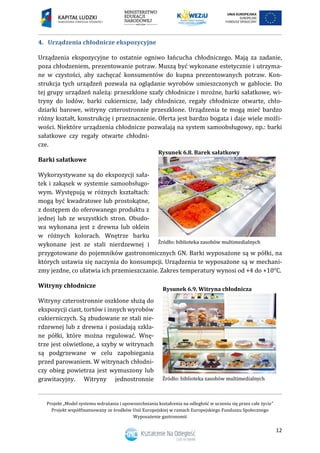 Projekt „Model systemu wdrażania i upowszechniania kształcenia na odległość w uczeniu się przez całe życie”
Projekt współfinansowany ze środków Unii Europejskiej w ramach Europejskiego Funduszu Społecznego
Wyposażenie gastronomii
12
Urządzenia chłodnicze ekspozycyjne4.
Urządzenia ekspozycyjne to ostatnie ogniwo łańcucha chłodniczego. Mają za zadanie,
poza chłodzeniem, prezentowanie potraw. Muszą być wykonane estetycznie i utrzyma-
ne w czystości, aby zachęcać konsumentów do kupna prezentowanych potraw. Kon-
strukcja tych urządzeń pozwala na oglądanie wyrobów umieszczonych w gablocie. Do
tej grupy urządzeń należą: przeszklone szafy chłodnicze i mroźne, barki sałatkowe, wi-
tryny do lodów, barki cukiernicze, lady chłodnicze, regały chłodnicze otwarte, chło-
dziarki barowe, witryny czterostronnie przeszklone. Urządzenia te mogą mieć bardzo
różny kształt, konstrukcję i przeznaczenie. Oferta jest bardzo bogata i daje wiele możli-
wości. Niektóre urządzenia chłodnicze pozwalają na system samoobsługowy, np.: barki
sałatkowe czy regały otwarte chłodni-
cze.
Barki sałatkowe
Wykorzystywane są do ekspozycji sała-
tek i zakąsek w systemie samoobsługo-
wym. Występują w różnych kształtach:
mogą być kwadratowe lub prostokątne,
z dostępem do oferowanego produktu z
jednej lub ze wszystkich stron. Obudo-
wa wykonana jest z drewna lub oklein
w różnych kolorach. Wnętrze barku
wykonane jest ze stali nierdzewnej i
przygotowane do pojemników gastronomicznych GN. Barki wyposażone są w półki, na
których ustawia się naczynia do konsumpcji. Urządzenia te wyposażone są w mechani-
zmy jezdne, co ułatwia ich przemieszczanie. Zakres temperatury wynosi od +4 do +10°C.
Witryny chłodnicze
Witryny czterostronnie oszklone służą do
ekspozycji ciast, tortów i innych wyrobów
cukierniczych. Są zbudowane ze stali nie-
rdzewnej lub z drewna i posiadają szkla-
ne półki, które można regulować. Wnę-
trze jest oświetlone, a szyby w witrynach
są podgrzewane w celu zapobiegania
przed parowaniem. W witrynach chłodni-
czy obieg powietrza jest wymuszony lub
grawitacyjny. Witryny jednostronnie
Rysunek 6.8. Barek sałatkowy
Rysunek 6.9. Witryna chłodnicza
 