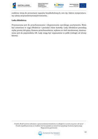 Projekt „Model systemu wdrażania i upowszechniania kształcenia na odległość w uczeniu się przez całe życie”
Projekt współfinansowany ze środków Unii Europejskiej w ramach Europejskiego Funduszu Społecznego
Wyposażenie gastronomii
13
oszklone służą do prezentacji napojów bezalkoholowych, win itp. Zakres temperaturo-
wy zależy od przechowywanych towarów.
Lada chłodnicza
Przeznaczona jest do przechowywania i eksponowania szerokiego asortymentu. Może
być ustawiana w ciągi chłodnicze i posiadać różne kształty. Lady chłodnicze posiadają
szybę prostą lub giętą. Komora przechowalnicza, wykona ze stali nierdzewnej, dostoso-
wana jest do pojemników GN. Lady mogą być wyposażone w półki (relingi) od strony
klienta.
 