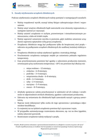 Projekt „Model systemu wdrażania i upowszechniania kształcenia na odległość w uczeniu się przez całe życie”
Projekt współfinansowany ze środków Unii Europejskiej w ramach Europejskiego Funduszu Społecznego
Wyposażenie gastronomii
14
Zasady użytkowania urządzeń chłodniczych5.
Podczas użytkowania urządzeń chłodniczych należy pamiętać o następujących zasadach:
 Należy rozpakować wyrób, usunąć taśmy klejące zabezpieczające drzwi i wypo-
sażenie.
 Należy umyć wnętrze chłodziarki bądź zamrażarki oraz elementy wyposażenia, a
następnie wytrzeć je i wysuszyć.
 Należy ustawić urządzenie w suchym, przewiewnym i nienasłonecznionym po-
mieszczeniu, z dala od źródeł ciepła.
 Należy zapewnić ustawienie wyrobu w poziomie, gdyż stabilnie ustawione urzą-
dzenie zapewnia optymalnie cichą pracę urządzenia.
 Urządzenia chłodnicze mogą być podłączone tylko do bezpiecznej sieci prądu –
zabrania się podłączania urządzeń chłodniczych do wadliwej instalacji elektrycz-
nej.
 Urządzenia chłodnicze należy użytkować zgodnie z instrukcją obsługi.
 Uruchomienie urządzenia następuje zwykle po ustawieniu pokrętła regulatora
temperatury.
 Czas przechowywania powinien być zgodny z zaleceniem producenta żywności,
orientacyjnie przy zachowaniu temperatury –18°C nie powinien być dłuższy niż:
o mięso wołowe – 12 miesięcy,
o cielęcina – 6–8 miesięcy,
o podroby – 3–4 miesiące,
o wieprzowina chuda – 6–8 miesięcy,
o drób – 6–4 miesięcy,
o ryby – 2–4 miesiące,
o warzywa – 5–9 miesięcy,
o owoce – 8–9 miesięcy.
 Artykuły spożywcze należy przechowywać w zależności od ich rodzaju i wrażli-
wości w odpowiednich strefach chłodzenia, zgodnie z zaleceniami producenta.
 Zabrania się wstawiania do chłodziarki bądź zamrażarki naczyń z gorącą zawar-
tością.
 Napraw może dokonywać tylko osoba do tego uprawniona i posiadająca odpo-
wiednie kwalifikacje;
 Co najmniej raz na tydzień urządzenie powinno być czyszczone i myte.
 W przypadku automatycznego rozmrażania okresowo, np. raz na dwa tygodnie,
należy odszronić parownik.
 Rozmrażane urządzenie należy wyłączyć z prądu.
 