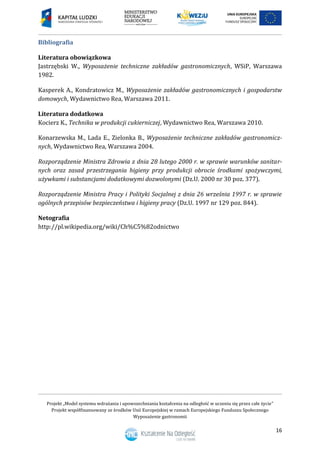 Projekt „Model systemu wdrażania i upowszechniania kształcenia na odległość w uczeniu się przez całe życie”
Projekt współfinansowany ze środków Unii Europejskiej w ramach Europejskiego Funduszu Społecznego
Wyposażenie gastronomii
16
Bibliografia
Literatura obowiązkowa
Jastrzębski W., Wyposażenie techniczne zakładów gastronomicznych, WSiP, Warszawa
1982.
Kasperek A., Kondratowicz M., Wyposażenie zakładów gastronomicznych i gospodarstw
domowych, Wydawnictwo Rea, Warszawa 2011.
Literatura dodatkowa
Kocierz K., Technika w produkcji cukierniczej, Wydawnictwo Rea, Warszawa 2010.
Konarzewska M., Lada E., Zielonka B., Wyposażenie techniczne zakładów gastronomicz-
nych, Wydawnictwo Rea, Warszawa 2004.
Rozporządzenie Ministra Zdrowia z dnia 28 lutego 2000 r. w sprawie warunków sanitar-
nych oraz zasad przestrzegania higieny przy produkcji obrocie środkami spożywczymi,
używkami i substancjami dodatkowymi dozwolonymi (Dz.U. 2000 nr 30 poz. 377).
Rozporządzenie Ministra Pracy i Polityki Socjalnej z dnia 26 września 1997 r. w sprawie
ogólnych przepisów bezpieczeństwa i higieny pracy (Dz.U. 1997 nr 129 poz. 844).
Netografia
http://pl.wikipedia.org/wiki/Ch%C5%82odnictwo
 