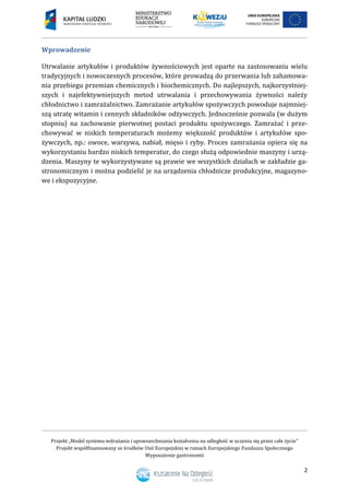 Projekt „Model systemu wdrażania i upowszechniania kształcenia na odległość w uczeniu się przez całe życie”
Projekt współfinansowany ze środków Unii Europejskiej w ramach Europejskiego Funduszu Społecznego
Wyposażenie gastronomii
2
Wprowadzenie
Utrwalanie artykułów i produktów żywnościowych jest oparte na zastosowaniu wielu
tradycyjnych i nowoczesnych procesów, które prowadzą do przerwania lub zahamowa-
nia przebiegu przemian chemicznych i biochemicznych. Do najlepszych, najkorzystniej-
szych i najefektywniejszych metod utrwalania i przechowywania żywności należy
chłodnictwo i zamrażalnictwo. Zamrażanie artykułów spożywczych powoduje najmniej-
szą utratę witamin i cennych składników odżywczych. Jednocześnie pozwala (w dużym
stopniu) na zachowanie pierwotnej postaci produktu spożywczego. Zamrażać i prze-
chowywać w niskich temperaturach możemy większość produktów i artykułów spo-
żywczych, np.: owoce, warzywa, nabiał, mięso i ryby. Proces zamrażania opiera się na
wykorzystaniu bardzo niskich temperatur, do czego służą odpowiednie maszyny i urzą-
dzenia. Maszyny te wykorzystywane są prawie we wszystkich działach w zakładzie ga-
stronomicznym i można podzielić je na urządzenia chłodnicze produkcyjne, magazyno-
we i ekspozycyjne.
 