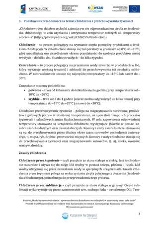 Projekt „Model systemu wdrażania i upowszechniania kształcenia na odległość w uczeniu się przez całe życie”
Projekt współfinansowany ze środków Unii Europejskiej w ramach Europejskiego Funduszu Społecznego
Wyposażenie gastronomii
3
Podstawowe wiadomości na temat chłodzenia i przechowywania żywności1.
„Chłodnictwo jest działem techniki zajmującym się odprowadzaniem ciepła ze środowi-
ska chłodzonego w celu uzyskania i utrzymania temperatur niższych od temperatury
otoczenia” (http://pl.wikipedia.org/wiki/Ch%C5%82odnictwo).
Chłodzenie – to proces polegający na wymianie ciepła pomiędzy produktami a środ-
kiem chłodzącym. W chłodnictwie stosuje się temperatury w granicach od 0°C do +10°C,
gdyż umożliwiają one przedłużenie okresu przydatności do spożycia produktów mniej
trwałych – do kilku dni, i bardziej trwałych – do kilku tygodni.
Zamrażanie – to proces polegający na przemianie wody zawartej w produktach w lód,
który wykazuje większą trwałość i zdolność do przechowywania niż produkty ochło-
dzone. W zamrażalnictwie stosuje się najczęściej temperatury do –18°C lub nawet do –
30°C.
Zamrażanie możemy podzielić na:
 powolne – trwa od kilkunastu do kilkudziesięciu godzin (przy temperaturze od –
10°C do –20°C)
 szybkie – trwa od 2 do 4 godzin (nieraz można odgraniczyć do kilka minut) przy
temperaturze do –18°C do –20°C (a nawet do –30°C).
Chłodnicze przechowywanie żywności – polega na magazynowaniu surowców, produk-
tów i gotowych potraw w obniżonej temperaturze, co spowalnia tempo ich procesów
życiowych i szkodliwych zmian fizykochemicznych. W celu zapewnienia odpowiedniej
temperatury stosowane są urządzenia chłodnicze, występujące głównie w postaci ko-
mór i szaf chłodniczych oraz zamrażalniczych. Komory i szafy zamrażalnicze stosowane
są np. do przechowywania przez dłuższy okres czasu surowców pochodzenia zwierzę-
cego, tj. mięsa, ryb, drobiu i przetworów mięsnych. Komory i szafy chłodnicze stosuje się
do przechowywania żywności oraz magazynowania surowców, tj. jaj, mleka, owoców,
warzyw, drożdży.
Zasady chłodzenia
Chłodzenie przez topnienie – czyli przejście ze stanu stałego w ciekły. Jest to chłodze-
nie naturalne i używa się do niego lód wodny w postaci śniegu, płatków i łusek. Lód
wodny otrzymuje się przez zamrażanie wody w specjalnych urządzeniach. Zasada chło-
dzenia przez topnienie polega na wykorzystaniu ciepła pobranego z otoczenia (środowi-
ska chłodzonego), potrzebnego do przeprowadzenia tego procesu.
Chłodzenie przez sublimację – czyli przejście ze stanu stałego w gazowy. Ciepło sub-
limacji wykorzystuje się przez zastosowanie tzw. suchego ludu – zestalonego CO2. Tem-
 