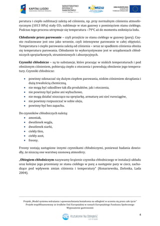 Projekt „Model systemu wdrażania i upowszechniania kształcenia na odległość w uczeniu się przez całe życie”
Projekt współfinansowany ze środków Unii Europejskiej w ramach Europejskiego Funduszu Społecznego
Wyposażenie gastronomii
4
peratura i ciepło sublimacji zależą od ciśnienia, np. przy normalnym ciśnieniu atmosfe-
rycznym (1013 HPa) stały CO2 sublimuje w stan gazowy z pominięciem stanu ciekłego.
Podczas tego procesu utrzymuje się temperatura –79°C aż do momentu zniknięcia lodu.
Chłodzenie przez parowanie – czyli przejście ze stanu ciekłego w gazowy (parę). Czę-
sto realizowane jest ono jako wrzenie, czyli intensywne parowanie w całej objętości.
Temperatura i ciepło parowania zależą od ciśnienia – wraz ze spadkiem ciśnienia obniża
się temperatura parowania. Chłodzenie to wykorzystywane jest w urządzeniach chłod-
niczych sprężarkowych, strumieniowych i absorpcyjnych.
Czynniki chłodnicze – są to substancje, które pracując w niskich temperaturach i pod
obniżonym ciśnieniem, pobierają ciepło z otoczenia i powodują obniżenie jego tempera-
tury. Czynniki chłodnicze:
 powinny odznaczać się dużym ciepłem parowania, niskim ciśnieniem skraplania i
dużą trwałością chemiczną,
 nie mogą być szkodliwe tak dla produktów, jak i otoczenia,
 nie powinny być palne ani wybuchowe,
 nie mogą działać niszcząco na sprężarkę, armaturę ani sieć rurociągów,
 nie powinny rozpuszczać w sobie oleju,
 powinny być bez zapachu.
Do czynników chłodniczych należą:
 amoniak,
 dwutlenek węgla,
 dwutlenek siarki,
 ciekły tlen,
 ciekły azot,
 freony.
Freony zostają zastąpione innymi czynnikami chłodniczymi, ponieważ badania dowio-
dły, że niszczą one warstwę ozonową atmosfery.
„Obiegiem chłodniczym nazywamy krążenie czynnika chłodniczego w instalacji układu
oraz kolejne jego przemiany ze stanu ciekłego w parę a następnie pary w ciecz, zacho-
dzące pod wpływem zmian ciśnienia i temperatury” (Konarzewska, Zielonka, Lada
2004).
 