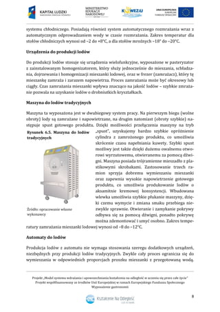 Projekt „Model systemu wdrażania i upowszechniania kształcenia na odległość w uczeniu się przez całe życie”
Projekt współfinansowany ze środków Unii Europejskiej w ramach Europejskiego Funduszu Społecznego
Wyposażenie gastronomii
8
systemu chłodniczego. Posiadają również system automatycznego rozmrażania wraz z
automatycznym odprowadzaniem wody w czasie rozmrażania. Zakres temperatur dla
stołów chłodniczych wynosi od –2 do +8°C, a dla stołów mroźnych –18° do –20°C.
Urządzenia do produkcji lodów
Do produkcji lodów stosuje się urządzenia wielofunkcyjne, wyposażone w pasteryzator
z zainstalowanym homogenizatorem, który służy jednocześnie do mieszania, schładza-
nia, dojrzewania i homogenizacji mieszanki lodowej, oraz w frezer (zamrażacz), który tę
mieszankę zamraża i zarazem napowietrza. Proces zamrażania może być okresowy lub
ciągły. Czas zamrażania mieszanki wpływa znacząco na jakość lodów – szybkie zmraża-
nie pozwala na uzyskanie lodów o drobniutkich kryształkach.
Maszyna do lodów tradycyjnych
Maszyna ta wyposażona jest w dwubiegowy system pracy. Na pierwszym biegu (wolne
obroty) lody są zamrażane i napowietrzane, na drugim natomiast (obroty szybkie) na-
stępuje spust gotowego produktu. Dzięki możliwości przełączenia maszyny na tryb
„spust”, uzyskujemy bardzo szybkie opróżnienie
cylindra z zamrożonego produktu, co umożliwia
skrócenie czasu napełniania kuwety. Szybki spust
możliwy jest także dzięki dużemu owalnemu otwo-
rowi wyrzutowemu, otwieranemu za pomocą dźwi-
gni. Maszyna posiada trójramienne mieszadło z pla-
stikowymi skrobakami. Zastosowanie trzech ra-
mion sprzyja dobremu wymieszaniu mieszanki
oraz zapewnia wysokie napowietrzenie gotowego
produktu, co umożliwia produkowanie lodów o
aksamitnie kremowej konsystencji. Wbudowana
wlewka umożliwia szybkie płukanie maszyny, dzię-
ki czemu wymycie i zmiana smaku przebiega nie-
zwykle sprawnie. Otwieranie i zamykanie pokrywy
odbywa się za pomocą dźwigni, ponadto pokrywę
można zdemontować i umyć osobno. Zakres tempe-
ratury zamrażania mieszanki lodowej wynosi od –8 do –12°C.
Automaty do lodów
Produkcja lodów z automatu nie wymaga stosowania szeregu dodatkowych urządzeń,
niezbędnych przy produkcji lodów tradycyjnych. Zwykle cały proces ogranicza się do
wymieszania w odpowiednich proporcjach proszku mieszanki z przegotowaną wodą.
Rysunek 6.5. Maszyna do lodów
tradycyjnych
Źródło: opracowanie własne
wykonawcy
 