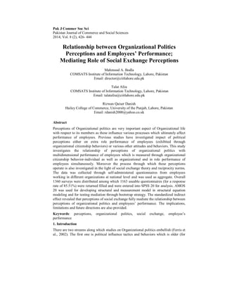 Pak J Commer Soc Sci
Pakistan Journal of Commerce and Social Sciences
2014, Vol. 8 (2), 426- 444
Relationship between Organizational Politics
Perceptions and Employees’ Performance;
Mediating Role of Social Exchange Perceptions
Mahmood A. Bodla
COMSATS Institute of Information Technology, Lahore, Pakistan
Email: director@ciitlahore.edu.pk
Talat Afza
COMSATS Institute of Information Technology, Lahore, Pakistan
Email: talatafza@ciitlahore.edu.pk
Rizwan Qaiser Danish
Hailey College of Commerce, University of the Punjab, Lahore, Pakistan
Email: rdanish2000@yahoo.co.uk
Abstract
Perceptions of Organizational politics are very important aspect of Organizational life
with respect to its members as these influence various processes which ultimately affect
performance of employees. Previous studies have investigated impact of political
perceptions either on extra role performance of employees (exhibited through
organizational citizenship behaviors) or various other attitudes and behaviors. This study
investigates the relationship of perceptions of organizational politics with
multidimensional performance of employees which is measured through organizational
citizenship behavior-individual as well as organizational and in role performance of
employees simultaneously. Moreover the process through which these perceptions
operate is also investigated in the light of social exchange theory and reciprocity norms.
The data was collected through self-administered questionnaires from employees
working in different organizations at national level and was used as aggregate. Overall
1360 surveys were distributed among which 1163 useable questionnaires (for a response
rate of 85.51%) were returned filled and were entered into SPSS 20 for analysis. AMOS
20 was used for developing structural and measurement model in structural equation
modeling and for testing mediation through bootstrap strategy. The standardized indirect
effect revealed that perceptions of social exchange fully mediate the relationship between
perceptions of organizational politics and employees’ performance. The implications,
limitations and future directions are also provided.
Keywords: perceptions, organizational politics, social exchange, employee’s
performance
1. Introduction
There are two streams along which studies on Organizational politics embellish (Ferris et
al., 2002). The first one is political influence tactics and behaviors which is older (for
 