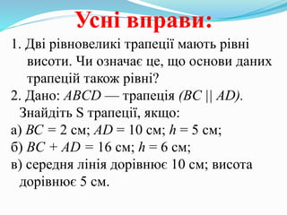 Усні вправи:
1. Дві рівновеликі трапеції мають рівні
висоти. Чи означає це, що основи даних
трапецій також рівні?
2. Дано: ABCD — трапеція (BC || AD).
Знайдіть S трапеції, якщо:
а) ВС = 2 см; AD = 10 см; h = 5 см;
б) BC + AD = 16 см; h = 6 см;
в) середня лінія дорівнює 10 см; висота
дорівнює 5 см.
 