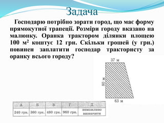 Задача
Господарю потрібно зорати город, що має форму
прямокутної трапеції. Розміри городу вказано на
малюнку. Оранка трактором ділянки площею
100 м2 коштує 12 грн. Скільки грошей (у грн.)
повинен заплатити господар трактористу за
оранку всього городу?
 