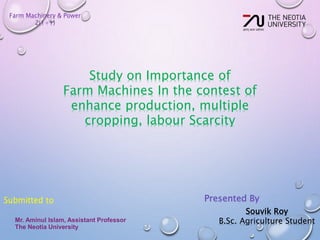 Farm Machinery & Power
2(1+1)
Study on Importance of
Farm Machines In the contest of
enhance production, multiple
cropping, labour Scarcity
Submitted to
Mr. Aminul Islam, Assistant Professor
The Neotia University
Souvik Roy
B.Sc. Agriculture Student
Presented By
 