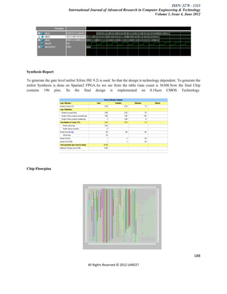 ISSN: 2278 – 1323
                            International Journal of Advanced Research in Computer Engineering & Technology
                                                                                Volume 1, Issue 4, June 2012




Synthesis Report

To generate the gate level netlist Xilinx ISE 9.2i is used. So that the design is technology dependent. To generate the
netlist Synthesis is done on Spartan2 FPGA.As we see from the table Gate count is 36308.Now the final Chip
contains 196 pins. So the final design is implemented on 0.18µm CMOS Technology.




Chip Floorplan




                                                                                                                  188

                                          All Rights Reserved © 2012 IJARCET
 