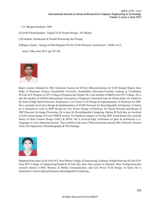 ISSN: 2278 – 1323
                           International Journal of Advanced Research in Computer Engineering & Technology
                                                                               Volume 1, Issue 4, June 2012


  CA: Morgan Kaufman, 1989.

[4] Dr.R.S Ramchandran, “Digital VLSI System Design”, IIT Madras

[5]Computer Architecture & Parallel Processing, Kai Hwang

[6]Rajeev Kumar, “Design of 64bit Register File for VLIW Processor Architecture”, IJERA vol.2,

   issue.3, May-June 2012, pp.183-186.




Rajeev Kumar obtained his MSc Electronic Science & M.Tech (Microelectronics & VLSI Design) Degree from
Deptt of Electronic Science, Kurukshetra University, Kurukshetra (Haryana).Currently working as Coordinator
M.Tech ECE Program in IITT College of Engineering, Punjab. He is the member of R&D in the IITT College. He is
also the member of IAENG (International Association of Engineers), Research Gates & Silicon India. He worked in
the field of High Speed Processor Architecture, Low Power VLSI Design & Implementation of Hardware for DSP.
He is currently involved in Design & Implementation of VLIW Processor for Reconfigurable Architecture. In future
he is interested to work in ASIP Design for Low Power, Design of Hardware for Neural Network and Design of
DSP Processor for Image Processing. He is keen for Reconfigurable Computing. During M.Tech they are involved
in Full Custom design of 0.1µm NMOS inverter. For Synthesis purpose in Verilog HDL based design they used the
library of Semi Custom Design (ASIC) & FPGA. He is involved logic verification of gates & architecture in C
Language in Linux Operating System. They worked in the area of Microelectronics during MSc Electronic Science
(Thin Film Deposition, Photolithography & Wet Etching).




Manpreet Kaur done his B.Tech ECE from Bhutta College of Engineering Ludhiana, Punjab.Pursuing M.Tech ECE
form IITT College of Engineering,Punjab.In B.Tech they done their project in Dynamic Host Configuration.Her
research interest is DSP, Wireless & Mobile Communication, and Low Power VLSI Design. In future she is
interested to work in high performance Reconfigurable Computing.




                                                                                                           193

                                         All Rights Reserved © 2012 IJARCET
 
