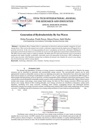 VIVA-Tech International Journal for Research and Innovation
ISSN(Online): 2581-7280
Volume 1, Issue 4 (2021)
Article No. X
PP XX-XX
VIVA Institute of Technology
9th National Conference on Role of Engineers in Nation Building – 2021 (NCRENB-2021)
1
www.viva-technology.org/New/IJRI
Generation of Hydroelectricity By Sea Waves
Disha Pawaskar, Pratik Pawar, Mayur Pawar, Sahil Shelke
(Civil Engineering, Viva Institute of Technology / Mumbai University, India)
Abstract :. Oscillation Wave Column (Owc) is generation of electricity and most popular categories of wave
energy device. They work on the natural wave action i.e alternate compression & decompression of Trapped Air to
generate electricity. In the view of rising population & more consumption of electricity, alternative thinking for
generation of electricity for future use is essential. In recent years the application of generation of hydroelectricity
(By OWC) in most of the country is widely acceptable. The Main objective of present research work is to provide &
popularize the simple, feasible, ecofriendly, renewable source for generation of electricity. OWC technology in
such a type of system, which hardness energy from oscillation of seawater into chamber & converts wave energy
into electrical energy with low energy impact.
Keywords - Hydrology, Hydraulics, Owc, Chamber, Turbine, Energy Conveter.
I. INTRODUCTION
The demand and dependence of human on energy resources consumption is at the peak level. Majorly the energy
resources can be classified as renewable and nonrenewable energy sources. The non-renewable sources can be more
appropriately termed as exhaustible sources as these are depleting at an alarm rate. Researchers have shown the major fossil
fuels sources namely oil, coal and gas would deplete in another 35, 107, 37 years respectively accounted from 2009 Around 1.4
billion people still lack primary access to electricity, of which around 80% of this community comes from rural divisions]. These
concernshaveraisedademandforsustainable energy resources which would be practically inexhaustible. Major of these sources
include solar energy, wind energy, ocean energy, hydro energy, bio fuels etc Wave energy converters (WECs) are used to
harness wave energy. Based on their working principle, wave energy converters are classified as attenuators, surface point
absorbers, oscillating wave surge convertor, oscillating water column, overtopping devices and submerged pressure
differentials Among wave energy converters column, oscillating water column (OWC)is the widely studied type of wave energy
converters.Oscillatingwaterdeviceharnesseswave energy using oscillation of water inside an enclosed chamber due
to wave action.
Fig.1.1 Oscillation Wave Column
. Oscillating water column device harnesses wave energy using oscillation of water inside an enclosed
chamber due to wave action. An OWC consists of two essential components, an air chamber and a power take off
(PTO) system as shown in Figure-1. Air chamber, also known as collector chamber, is a partly submerged hollow
assembly made up of concrete or steel. The air chamber transforms wave power into pneumatic power in the form
 