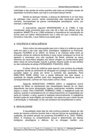 ISSN 1679-4605 Revista Ciência em Extensão - 10
Silva, E. M. M.; Silva Filho, C. E.; Fajardo, R. S.; Fernandes, A. Ú. R.; Marchiori, A. V. Mudanças Fisiológicas e
Psicológicas na Velhice Relevantes no tratamento odontológico. Rev. Ciênc. Ext. v.2, n.1, p.10, 2005.
inatividade e das perdas de entes queridos está entre as principais causas de
depressão na terceira idade, que hoje é a principal doença mental.
Dentre as doenças mentais, a doença de Alzheimer é um dos tipos
de patologia mais comum, sendo caracterizada pela acentuada perda de
memória, acompanhada de graves manifestações psicológicas, como, por
exemplo, a alienação.
A auto-estima, segundo MONTENEGRO et al. (1998), é hoje
considerada razão primordial para uma vida útil e feliz nos últimos anos de
existência. MANETTA et al. (1998) enfatizam a importância da manutenção do
sorriso para um melhor relacionamento com o meio em que o indivíduo vive,
tornando-o mais feliz, o que melhora sua saúde geral.
5. VIOLÊNCIA E NEGLIGÊNCIA
Outro motivo de preocupação para com o idoso é a violência que ele
sofre em casa e nas ruas, seja física, psicológica, negligência ou financeira.
Segundo FAJARDO et al. (2003), os idosos e as crianças estão entre as
principais vítimas de violência doméstica e raras vezes conseguem se livrar do
agressor e recomeçar uma vida saudável. No Brasil, somente os casos
extremos de maus-tratos dirigidos aos idosos chegam ao conhecimento geral
pelos meios de comunicação, ficando a grande maioria oculta no seio familiar
ou das instituições de abrigo (FERNANDES; FRAGOSO, 2002).
O idoso vítima de violência pode assumir uma conduta de proteção
ao agressor devido ao sentimento de obrigação em proteger um familiar contra
punições legais ou ainda por temer o aumento das agressões. Para
SMELTZER; BARE (2002), com a saúde deficiente dos pais idosos, a
qualidade da relação pai/filho pode ficar desgastada, tornando-se tensa e,
conseqüentemente, culminar em maus tratos contra o idoso.
Segundo SENGSTOCK; O’BRIEN (2001), a negligência ocorre
quando há falhas no atendimento das necessidades básicas de um idoso
dependente, tais como: alimentação, higiene, vestimentas, remédios, ambiente
seguro e outras. Para CANTERA; DOMINGO (1998), a negligência pode ser
passiva, quando é conseqüência de um desconhecimento ou incapacidade por
parte do cuidador, e ativa, quando é realizada intencionalmente. A negligência
também pode ser auto-infligida, por exemplo, nos casos em que o idoso recusa
a alimentação, a medicação, ou faz uso excessivo de tranqüilizantes e outros.
6. SEXUALIDADE
A sexualidade nesta fase da vida continua presente. Apesar de não
existir de maneira uniforme durante toda a vida em termos de quantidade e de
qualidade, ela poderá sempre ser prazerosa (FAJARDO et al., 2003; TERRA,
2002). A mudança no comportamento sexual é determinada por fatores
biológicos, psicológicos e afetivos. Se os cônjuges mantêm uma
 