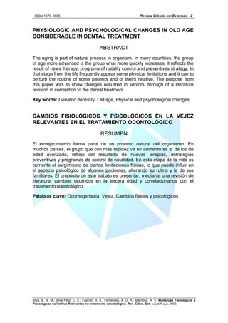 ISSN 1679-4605 Revista Ciência em Extensão - 2
Silva, E. M. M.; Silva Filho, C. E.; Fajardo, R. S.; Fernandes, A. Ú. R.; Marchiori, A. V. Mudanças Fisiológicas e
PHYSIOLOGIC AND PSYCHOLOGICAL CHANGES IN OLD AGE
CONSIDERABLE IN DENTAL TREATMENT
ABSTRACT
The aging is part of natural process in organism. In many countries, the group
of age more advanced is the group what more quickly increases; it reflects the
result of news therapy, programs of natality control and preventives strategy. In
that stage from the life frequently appear some physical limitations and it can to
perturb the routine of some patients and of theirs relative. The purpose from
this paper was to show changes occurred in seniors, through of a literature
revision in correlation to the dental treatment.
Key words: Geriatric dentistry, Old age, Physical and psychological changes
CAMBIOS FISIOLÓGICOS Y PSICOLÓGICOS EN LA VEJEZ
RELEVANTES EN EL TRATAMIENTO ODONTOLÓGICO
RESUMEN
El envejecimiento forma parte de un proceso natural del organismo. En
muchos países, el grupo que con más rapidez va en aumento es el de los de
edad avanzada, reflejo del resultado de nuevas terapias, estrategias
preventivas y programas de control de natalidad. En esta etapa de la vida es
corriente el surgimiento de ciertas limitaciones físicas, lo que puede influir en
el aspecto psicológico de algunos pacientes, alterando su rutina y la de sus
familiares. El propósito de este trabajo es presentar, mediante una revisión de
literatura, cambios ocurridos en la tercera edad y correlacionarlos con el
tratamiento odontológico.
Palabras clave: Odontogeriatría, Vejez, Cambios físicos y psicológicos
Psicológicas na Velhice Relevantes no tratamento odontológico. Rev. Ciênc. Ext. v.2, n.1, p.2, 2005.
 
