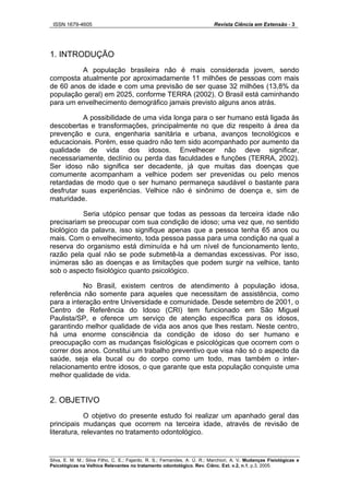 ISSN 1679-4605 Revista Ciência em Extensão - 3
Silva, E. M. M.; Silva Filho, C. E.; Fajardo, R. S.; Fernandes, A. Ú. R.; Marchiori, A. V. Mudanças Fisiológicas e
Psicológicas na Velhice Relevantes no tratamento odontológico. Rev. Ciênc. Ext. v.2, n.1, p.3, 2005.
1. INTRODUÇÃO
A população brasileira não é mais considerada jovem, sendo
composta atualmente por aproximadamente 11 milhões de pessoas com mais
de 60 anos de idade e com uma previsão de ser quase 32 milhões (13,8% da
população geral) em 2025, conforme TERRA (2002). O Brasil está caminhando
para um envelhecimento demográfico jamais previsto alguns anos atrás.
A possibilidade de uma vida longa para o ser humano está ligada às
descobertas e transformações, principalmente no que diz respeito à área da
prevenção e cura, engenharia sanitária e urbana, avanços tecnológicos e
educacionais. Porém, esse quadro não tem sido acompanhado por aumento da
qualidade de vida dos idosos. Envelhecer não deve significar,
necessariamente, declínio ou perda das faculdades e funções (TERRA, 2002).
Ser idoso não significa ser decadente, já que muitas das doenças que
comumente acompanham a velhice podem ser prevenidas ou pelo menos
retardadas de modo que o ser humano permaneça saudável o bastante para
desfrutar suas experiências. Velhice não é sinônimo de doença e, sim de
maturidade.
Seria utópico pensar que todas as pessoas da terceira idade não
precisariam se preocupar com sua condição de idoso; uma vez que, no sentido
biológico da palavra, isso signifique apenas que a pessoa tenha 65 anos ou
mais. Com o envelhecimento, toda pessoa passa para uma condição na qual a
reserva do organismo está diminuída e há um nível de funcionamento lento,
razão pela qual não se pode submetê-la a demandas excessivas. Por isso,
inúmeras são as doenças e as limitações que podem surgir na velhice, tanto
sob o aspecto fisiológico quanto psicológico.
No Brasil, existem centros de atendimento à população idosa,
referência não somente para aqueles que necessitam de assistência, como
para a interação entre Universidade e comunidade. Desde setembro de 2001, o
Centro de Referência do Idoso (CRI) tem funcionado em São Miguel
Paulista/SP, e oferece um serviço de atenção específica para os idosos,
garantindo melhor qualidade de vida aos anos que lhes restam. Neste centro,
há uma enorme consciência da condição de idoso do ser humano e
preocupação com as mudanças fisiológicas e psicológicas que ocorrem com o
correr dos anos. Constitui um trabalho preventivo que visa não só o aspecto da
saúde, seja ela bucal ou do corpo como um todo, mas também o inter-
relacionamento entre idosos, o que garante que esta população conquiste uma
melhor qualidade de vida.
2. OBJETIVO
O objetivo do presente estudo foi realizar um apanhado geral das
principais mudanças que ocorrem na terceira idade, através de revisão de
literatura, relevantes no tratamento odontológico.
 