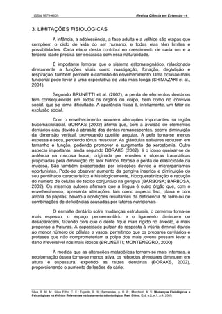 ISSN 1679-4605 Revista Ciência em Extensão - 4
Silva, E. M. M.; Silva Filho, C. E.; Fajardo, R. S.; Fernandes, A. Ú. R.; Marchiori, A. V. Mudanças Fisiológicas e
Psicológicas na Velhice Relevantes no tratamento odontológico. Rev. Ciênc. Ext. v.2, n.1, p.4, 2005.
3. LIMITAÇÕES FISIOLÓGICAS
A infância, a adolescência, a fase adulta e a velhice são etapas que
compõem o ciclo de vida do ser humano, e todas elas têm limites e
possibilidades. Cada etapa desta contribui no crescimento de cada um e a
terceira idade precisa ser encarada com essa naturalidade.
É importante lembrar que o sistema estomatognático, relacionado
diretamente a funções vitais como mastigação, fonação, deglutição e
respiração, também percorre o caminho do envelhecimento. Uma oclusão mais
funcional pode levar a uma expectativa de vida mais longa (SHIMAZAKI et al.,
2001).
Segundo BRUNETTI et al. (2002), a perda de elementos dentários
tem conseqüências em todos os órgãos do corpo, bem como no convívio
social, que se torna dificultado. A aparência física é, infelizmente, um fator de
exclusão social.
Com o envelhecimento, ocorrem alterações importantes na região
bucomaxilofacial. BORAKS (2002) afirma que, com a avulsão de elementos
dentários e/ou devido à abrasão dos dentes remanescentes, ocorre diminuição
da dimensão vertical, provocando queilite angular. A pele torna-se menos
espessa e seca, perdendo tônus muscular. As glândulas salivares reduzem em
tamanho e função, podendo promover o surgimento de xerostomia. Outro
aspecto importante, ainda segundo BORAKS (2002), é o idoso queixar-se de
ardência na mucosa bucal, originada por erosões e úlceras traumáticas
propiciadas pela diminuição do teor hídrico, fibrose e perda de elasticidade da
mucosa. São também exacerbadas por infecções devido a microrganismos
oportunistas. Pode-se observar aumento da gengiva inserida e diminuição do
seu pontilhado característico e histologicamente, hipoqueratinização e redução
do número de células do tecido conjuntivo na gengiva (BARBOSA; BARBOSA,
2002). Os mesmos autores afirmam que a língua é outro órgão que, com o
envelhecimento, apresenta alterações, tais como aspecto liso, plana e com
atrofia de papilas; devido a condições resultantes da deficiência de ferro ou de
combinações de deficiências causadas por fatores nutricionais
O esmalte dentário sofre mudanças estruturais, o cemento torna-se
mais espesso, o espaço pericementário e o ligamento diminuem ou
desaparecem, fazendo com que o dente fique mais rígido no alvéolo, e mais
propenso a fraturas. A capacidade pulpar de resposta à injúria diminui devido
ao menor número de células e vasos, permitindo que os preparos cavitários e
próteses que não comprometeriam a polpa dos mais jovens possam levar a
dano irreversível nos mais idosos (BRUNETTI; MONTENEGRO, 2000)
À medida que as alterações metabólicas tornam-se mais intensas, a
neoformação óssea torna-se menos ativa, os rebordos alveolares diminuem em
altura e espessura, expondo as raízes dentárias (BORAKS, 2002),
proporcionando o aumento de lesões de cárie.
 