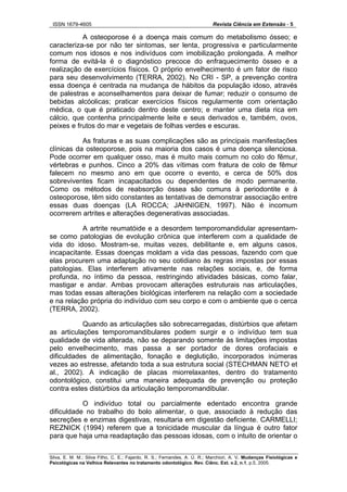 ISSN 1679-4605 Revista Ciência em Extensão - 5
Silva, E. M. M.; Silva Filho, C. E.; Fajardo, R. S.; Fernandes, A. Ú. R.; Marchiori, A. V. Mudanças Fisiológicas e
Psicológicas na Velhice Relevantes no tratamento odontológico. Rev. Ciênc. Ext. v.2, n.1, p.5, 2005.
A osteoporose é a doença mais comum do metabolismo ósseo; e
caracteriza-se por não ter sintomas, ser lenta, progressiva e particularmente
comum nos idosos e nos indivíduos com imobilização prolongada. A melhor
forma de evitá-la é o diagnóstico precoce do enfraquecimento ósseo e a
realização de exercícios físicos. O próprio envelhecimento é um fator de risco
para seu desenvolvimento (TERRA, 2002). No CRI - SP, a prevenção contra
essa doença é centrada na mudança de hábitos da população idoso, através
de palestras e aconselhamentos para deixar de fumar; reduzir o consumo de
bebidas alcóolicas; praticar exercícios físicos regularmente com orientação
médica, o que é praticado dentro deste centro; e manter uma dieta rica em
cálcio, que contenha principalmente leite e seus derivados e, também, ovos,
peixes e frutos do mar e vegetais de folhas verdes e escuras.
As fraturas e as suas complicações são as principais manifestações
clínicas da osteoporose, pois na maioria dos casos é uma doença silenciosa.
Pode ocorrer em qualquer osso, mas é muito mais comum no colo do fêmur,
vértebras e punhos. Cinco a 20% das vítimas com fratura de colo de fêmur
falecem no mesmo ano em que ocorre o evento, e cerca de 50% dos
sobreviventes ficam incapacitados ou dependentes de modo permanente.
Como os métodos de reabsorção óssea são comuns à periodontite e à
osteoporose, têm sido constantes as tentativas de demonstrar associação entre
essas duas doenças (LA ROCCA; JAHNIGEN, 1997). Não é incomum
ocorrerem artrites e alterações degenerativas associadas.
A artrite reumatóide e a desordem temporomandidular apresentam-
se como patologias de evolução crônica que interferem com a qualidade de
vida do idoso. Mostram-se, muitas vezes, debilitante e, em alguns casos,
incapacitante. Essas doenças moldam a vida das pessoas, fazendo com que
elas procurem uma adaptação no seu cotidiano às regras impostas por essas
patologias. Elas interferem ativamente nas relações sociais, e, de forma
profunda, no íntimo da pessoa, restringindo atividades básicas, como falar,
mastigar e andar. Ambas provocam alterações estruturais nas articulações,
mas todas essas alterações biológicas interferem na relação com a sociedade
e na relação própria do indivíduo com seu corpo e com o ambiente que o cerca
(TERRA, 2002).
Quando as articulações são sobrecarregadas, distúrbios que afetam
as articulações temporomandibulares podem surgir e o indivíduo tem sua
qualidade de vida alterada, não se deparando somente às limitações impostas
pelo envelhecimento, mas passa a ser portador de dores orofaciais e
dificuldades de alimentação, fonação e deglutição, incorporados inúmeras
vezes ao estresse, afetando toda a sua estrutura social (STECHMAN NETO et
al., 2002). A indicação de placas miorrelaxantes, dentro do tratamento
odontológico, constitui uma maneira adequada de prevenção ou proteção
contra estes distúrbios da articulação temporomandibular.
O indivíduo total ou parcialmente edentado encontra grande
dificuldade no trabalho do bolo alimentar, o que, associado à redução das
secreções e enzimas digestivas, resultaria em digestão deficiente. CARMELLI;
REZNICK (1994) referem que a tonicidade muscular da língua é outro fator
para que haja uma readaptação das pessoas idosas, com o intuito de orientar o
 