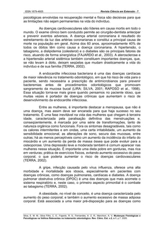 ISSN 1679-4605 Revista Ciência em Extensão - 7
Silva, E. M. M.; Silva Filho, C. E.; Fajardo, R. S.; Fernandes, A. Ú. R.; Marchiori, A. V. Mudanças Fisiológicas e
Psicológicas na Velhice Relevantes no tratamento odontológico. Rev. Ciênc. Ext. v.2, n.1, p.7, 2005.
psicológicas envolvidas na recuperação mental e física são decisivas para que
as limitações não sejam permanentes na vida do indivíduo.
As doenças cardiovasculares são líderes em causa mortis em todo o
mundo. O exame clínico bem conduzido permite ao cirurgião-dentista antecipar
e prevenir eventos adversos. A doença arterial coronariana é resultado do
estreitamento da luz das artérias coronarianas e constitui a principal causa de
morte na população em geral. Acima dos 60 anos, aproximadamente 40% de
todos os óbitos têm como causa a doença coronariana. A hipertensão, o
tabagismo, a dislipidemia (colesterol) e o diabetes são os principais fatores de
risco, atuando de forma sinergística (FAJARDO et al., 2003). A aterosclerose e
a hipertensão arterial sistêmica também constituem importantes doenças, que,
se não levam à óbito, deixam seqüelas que mudam drasticamente a vida do
indivíduo e de sua família (TERRA, 2002).
A endocardite infecciosa bacteriana é uma das doenças cardíacas
de maior relevância no tratamento odontológico, em que há risco de vida para o
paciente, sendo necessária a prescrição de antimicrobianos para prevenir
bacteremias antes de procedimentos odontológicos que promovam
sangramento da mucosa bucal (LIRA; SILVA, 2001; RAPOSO et al., 1998).
Essa situação torna-se mais grave quando pensamos no paciente idoso, que
muitas vezes é portador de doenças crônicas que aumentam o risco de
desenvolvimento da endocardite infecciosa.
Entre as mulheres, é importante destacar a menopausa, que não é
uma doença, mas assim deve ser encarada para que haja sucesso no seu
tratamento. É uma fase inevitável na vida das mulheres que chegam à terceira
idade, caracterizada pela paralisação definitiva das menstruações e,
conseqüentemente, é marcada por uma série de transformações, tanto de
natureza orgânica como funcionais. Fora os sintomas desagradáveis, tais como
os calores intermitentes e em ondas, uma certa irritabilidade, um aumento da
sensibilidade emocional, as alterações de sono, secura das mucosas, entre
outras; há as menos perceptíveis como um aumento da incidência do infarto do
miocárdio e um aumento da perda de massa óssea que pode evoluir para a
osteoporose. Uma depressão leve a moderada também é comum aparecer nas
mulheres nessa situação. É importante uma dieta pobre em gorduras, mas rica
em verduras; prática de exercícios físicos, evitando aumento excessivo do peso
corporal, o que poderia aumentar o risco de doenças cardiovasculares
(TERRA, 2002).
A gripe, infecção causada pelo vírus influenza, oferece uma alta
morbidade e mortalidade aos idosos, especialmente em pacientes com
doenças crônicas, como doenças pulmonares, cardíacas e diabetes. A doença
pulmonar obstrutiva crônica (DPOC) é uma das doenças que mais acomete o
sistema respiratório e, neste caso, o primeiro aspecto primordial é o combate
ao tabagismo (TERRA, 2002).
A obesidade, no nível de conceito, é uma doença caracterizada pelo
aumento do peso corporal; e também o aumento excessivo de massa adiposa
corporal. Está associada a uma maior pré-disposição para as doenças como
 