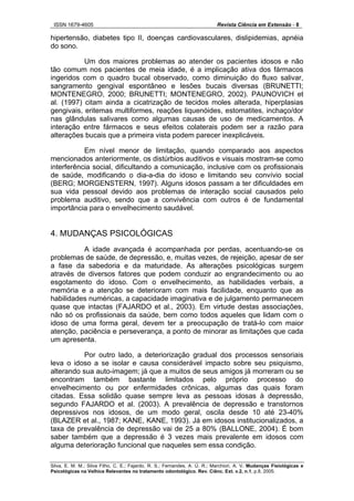 ISSN 1679-4605 Revista Ciência em Extensão - 8
Silva, E. M. M.; Silva Filho, C. E.; Fajardo, R. S.; Fernandes, A. Ú. R.; Marchiori, A. V. Mudanças Fisiológicas e
Psicológicas na Velhice Relevantes no tratamento odontológico. Rev. Ciênc. Ext. v.2, n.1, p.8, 2005.
hipertensão, diabetes tipo II, doenças cardiovasculares, dislipidemias, apnéia
do sono.
Um dos maiores problemas ao atender os pacientes idosos e não
tão comum nos pacientes de meia idade, é a implicação ativa dos fármacos
ingeridos com o quadro bucal observado, como diminuição do fluxo salivar,
sangramento gengival espontâneo e lesões bucais diversas (BRUNETTI;
MONTENEGRO, 2000; BRUNETTI; MONTENEGRO, 2002). PAUNOVICH et
al. (1997) citam ainda a cicatrização de tecidos moles alterada, hiperplasias
gengivais, eritemas multiformes, reações liquenóides, estomatites, inchaço/dor
nas glândulas salivares como algumas causas de uso de medicamentos. A
interação entre fármacos e seus efeitos colaterais podem ser a razão para
alterações bucais que a primeira vista podem parecer inexplicáveis.
Em nível menor de limitação, quando comparado aos aspectos
mencionados anteriormente, os distúrbios auditivos e visuais mostram-se como
interferência social, dificultando a comunicação, inclusive com os profissionais
de saúde, modificando o dia-a-dia do idoso e limitando seu convívio social
(BERG; MORGENSTERN, 1997). Alguns idosos passam a ter dificuldades em
sua vida pessoal devido aos problemas de interação social causados pelo
problema auditivo, sendo que a convivência com outros é de fundamental
importância para o envelhecimento saudável.
4. MUDANÇAS PSICOLÓGICAS
A idade avançada é acompanhada por perdas, acentuando-se os
problemas de saúde, de depressão, e, muitas vezes, de rejeição, apesar de ser
a fase da sabedoria e da maturidade. As alterações psicológicas surgem
através de diversos fatores que podem conduzir ao engrandecimento ou ao
esgotamento do idoso. Com o envelhecimento, as habilidades verbais, a
memória e a atenção se deterioram com mais facilidade, enquanto que as
habilidades numéricas, a capacidade imaginativa e de julgamento permanecem
quase que intactas (FAJARDO et al., 2003). Em virtude destas associações,
não só os profissionais da saúde, bem como todos aqueles que lidam com o
idoso de uma forma geral, devem ter a preocupação de tratá-lo com maior
atenção, paciência e perseverança, a ponto de minorar as limitações que cada
um apresenta.
Por outro lado, a deteriorização gradual dos processos sensoriais
leva o idoso a se isolar e causa considerável impacto sobre seu psiquismo,
alterando sua auto-imagem; já que a muitos de seus amigos já morreram ou se
encontram também bastante limitados pelo próprio processo do
envelhecimento ou por enfermidades crônicas, algumas das quais foram
citadas. Essa solidão quase sempre leva as pessoas idosas à depressão,
segundo FAJARDO et al. (2003). A prevalência de depressão e transtornos
depressivos nos idosos, de um modo geral, oscila desde 10 até 23-40%
(BLAZER et al., 1987; KANE, KANE, 1993). Já em idosos institucionalizados, a
taxa de prevalência de depressão vai de 25 a 80% (BALLONE, 2004). É bom
saber também que a depressão é 3 vezes mais prevalente em idosos com
alguma deterioração funcional que naqueles sem essa condição.
 